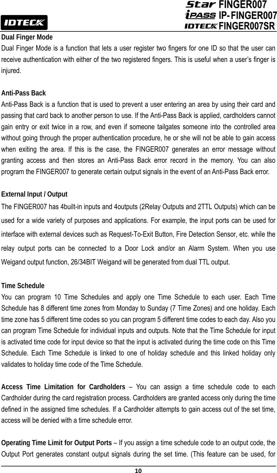                                                              10  Dual Finger Mode   Dual Finger Mode is a function that lets a user register two fingers for one ID so that the user can receive authentication with either of the two registered fingers. This is useful when a user’s finger is injured.  Anti-Pass Back   Anti-Pass Back is a function that is used to prevent a user entering an area by using their card and passing that card back to another person to use. If the Anti-Pass Back is applied, cardholders cannot gain entry or exit twice in a row, and even if someone tailgates someone into the controlled area without going through the proper authentication procedure, he or she will not be able to gain access when exiting the area. If this is the case, the FINGER007 generates an error message without granting access and then stores an Anti-Pass Back error record in the memory. You can also program the FINGER007 to generate certain output signals in the event of an Anti-Pass Back error.    External Input / Output The FINGER007 has 4built-in inputs and 4outputs (2Relay Outputs and 2TTL Outputs) which can be used for a wide variety of purposes and applications. For example, the input ports can be used for interface with external devices such as Request-To-Exit Button, Fire Detection Sensor, etc. while the relay output ports can be connected to a Door Lock and/or an Alarm System. When you use Weigand output function, 26/34BIT Weigand will be generated from dual TTL output.  Time Schedule You can program 10 Time Schedules and apply one Time Schedule to each user. Each Time Schedule has 8 different time zones from Monday to Sunday (7 Time Zones) and one holiday. Each time zone has 5 different time codes so you can program 5 different time codes to each day. Also you can program Time Schedule for individual inputs and outputs. Note that the Time Schedule for input is activated time code for input device so that the input is activated during the time code on this Time Schedule. Each Time Schedule is linked to one of holiday schedule and this linked holiday only validates to holiday time code of the Time Schedule.    Access Time Limitation for Cardholders – You can assign a time schedule code to each Cardholder during the card registration process. Cardholders are granted access only during the time defined in the assigned time schedules. If a Cardholder attempts to gain access out of the set time, access will be denied with a time schedule error.  Operating Time Limit for Output Ports – If you assign a time schedule code to an output code, the Output Port generates constant output signals during the set time. (This feature can be used, for 