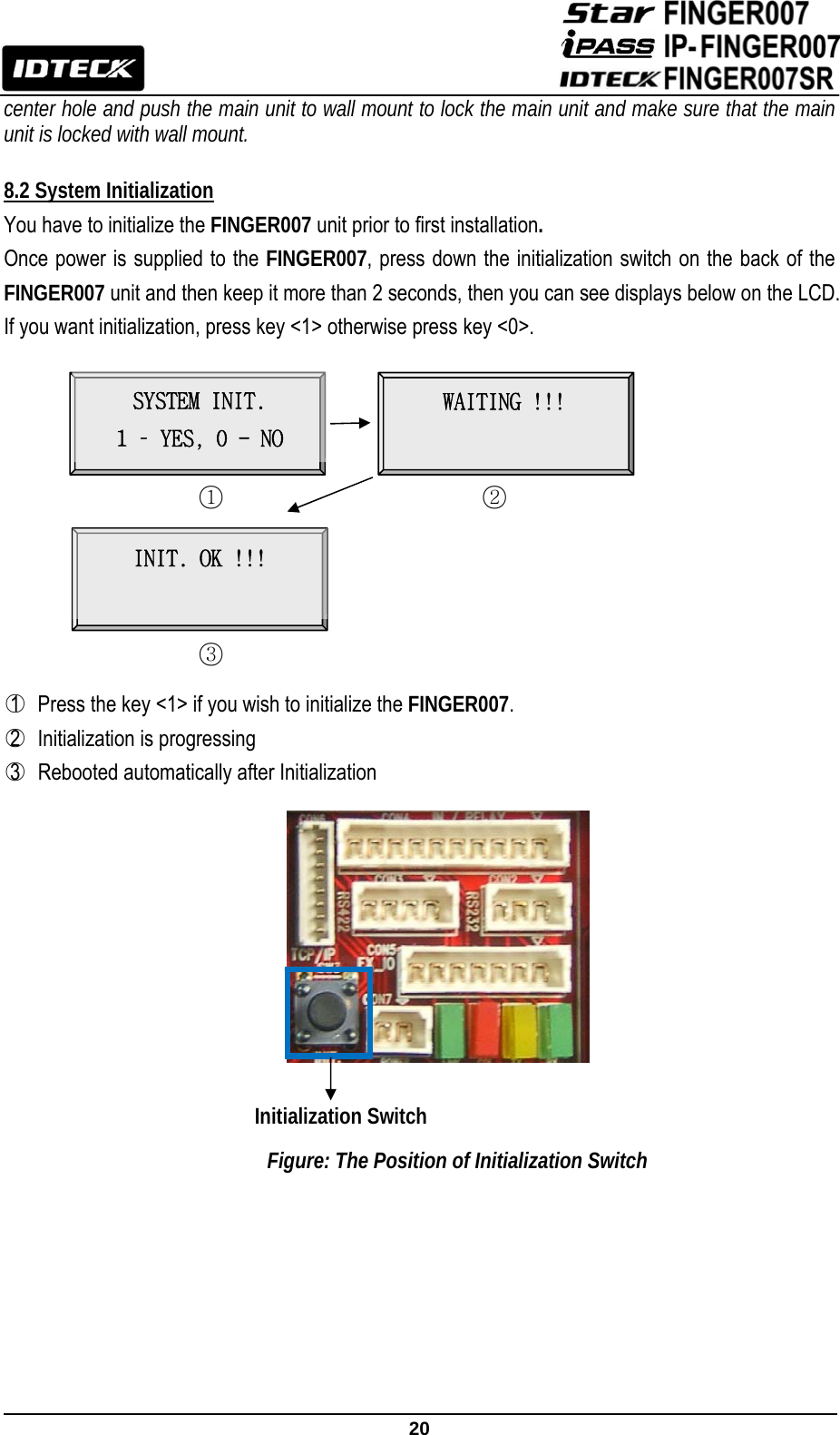                                                               20  center hole and push the main unit to wall mount to lock the main unit and make sure that the main unit is locked with wall mount.  8.2 System Initialization You have to initialize the FINGER007 unit prior to first installation.  Once power is supplied to the FINGER007, press down the initialization switch on the back of the FINGER007 unit and then keep it more than 2 seconds, then you can see displays below on the LCD. If you want initialization, press key &lt;1&gt; otherwise press key &lt;0&gt;.                ○1   Press the key &lt;1&gt; if you wish to initialize the FINGER007.  ○2  Initialization is progressing ○3   Rebooted automatically after Initialization          Figure: The Position of Initialization Switch        ○1 SYSTEM INIT. 1 – YES, 0 - NO ○2WAITING !!! ○3 INIT. OK !!!  Initialization Switch 