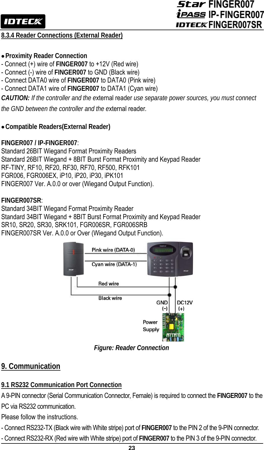                                                               23  8.3.4 Reader Connections (External Reader)  • Proximity Reader Connection - Connect (+) wire of FINGER007 to +12V (Red wire) - Connect (-) wire of FINGER007 to GND (Black wire) - Connect DATA0 wire of FINGER007 to DATA0 (Pink wire) - Connect DATA1 wire of FINGER007 to DATA1 (Cyan wire) CAUTION: If the controller and the external reader use separate power sources, you must connect the GND between the controller and the external reader.  • Compatible Readers(External Reader)  FINGER007 / IP-FINGER007:  Standard 26BIT Wiegand Format Proximity Readers Standard 26BIT Wiegand + 8BIT Burst Format Proximity and Keypad Reader RF-TINY, RF10, RF20, RF30, RF70, RF500, RFK101 FGR006, FGR006EX, iP10, iP20, iP30, iPK101 FINGER007 Ver. A.0.0 or over (Wiegand Output Function).  FINGER007SR:  Standard 34BIT Wiegand Format Proximity Reader Standard 34BIT Wiegand + 8BIT Burst Format Proximity and Keypad Reader SR10, SR20, SR30, SRK101, FGR006SR, FGR006SRB FINGER007SR Ver. A.0.0 or Over (Wiegand Output Function).                Figure: Reader Connection  9. Communication   9.1 RS232 Communication Port Connection A 9-PIN connector (Serial Communication Connector, Female) is required to connect the FINGER007 to the PC via RS232 communication.   Please follow the instructions. - Connect RS232-TX (Black wire with White stripe) port of FINGER007 to the PIN 2 of the 9-PIN connector. - Connect RS232-RX (Red wire with White stripe) port of FINGER007 to the PIN 3 of the 9-PIN connector. 