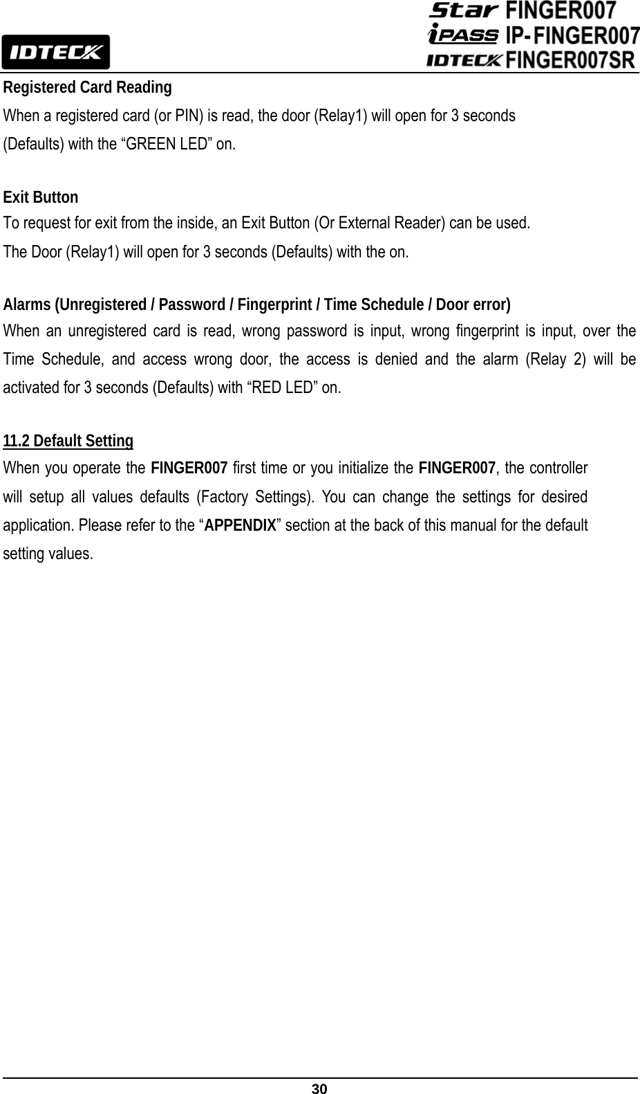                                                               30  Registered Card Reading When a registered card (or PIN) is read, the door (Relay1) will open for 3 seconds (Defaults) with the “GREEN LED” on.  Exit Button To request for exit from the inside, an Exit Button (Or External Reader) can be used.   The Door (Relay1) will open for 3 seconds (Defaults) with the on.    Alarms (Unregistered / Password / Fingerprint / Time Schedule / Door error) When an unregistered card is read, wrong password is input, wrong fingerprint is input, over the Time Schedule, and access wrong door, the access is denied and the alarm (Relay 2) will be activated for 3 seconds (Defaults) with “RED LED” on.  11.2 Default Setting When you operate the FINGER007 first time or you initialize the FINGER007, the controller will setup all values defaults (Factory Settings). You can change the settings for desired application. Please refer to the “APPENDIX” section at the back of this manual for the default setting values.                   