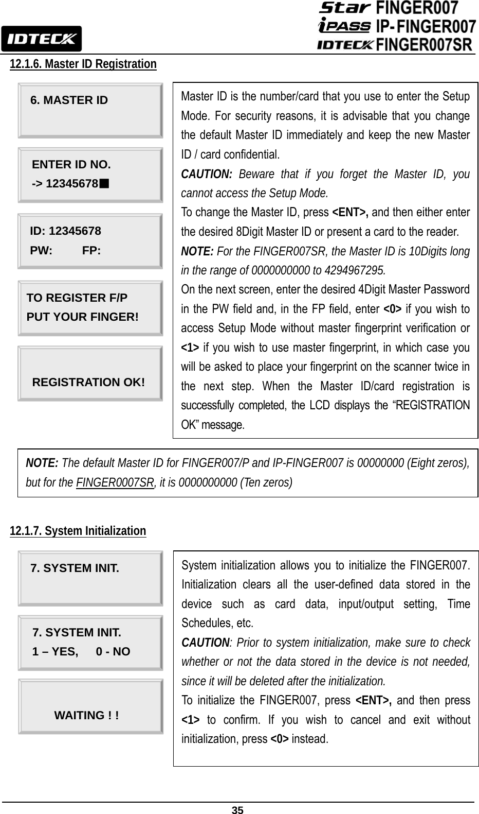                                                               35  12.1.6. Master ID Registration                                   12.1.7. System Initialization                                                             6. MASTER ID ENTER ID NO. -&gt; 12345678■ Master ID is the number/card that you use to enter the Setup Mode. For security reasons, it is advisable that you change the default Master ID immediately and keep the new Master ID / card confidential. CAUTION:  Beware that if you forget the Master ID, you cannot access the Setup Mode. To change the Master ID, press &lt;ENT&gt;, and then either enter the desired 8Digit Master ID or present a card to the reader.   NOTE: For the FINGER007SR, the Master ID is 10Digits long in the range of 0000000000 to 4294967295.  On the next screen, enter the desired 4Digit Master Password in the PW field and, in the FP field, enter &lt;0&gt; if you wish to access Setup Mode without master fingerprint verification or &lt;1&gt; if you wish to use master fingerprint, in which case you will be asked to place your fingerprint on the scanner twice in the next step. When the Master ID/card registration is successfully completed, the LCD displays the “REGISTRATION OK” message. ID: 12345678 PW:     FP: TO REGISTER F/P PUT YOUR FINGER!  REGISTRATION OK! NOTE: The default Master ID for FINGER007/P and IP-FINGER007 is 00000000 (Eight zeros), but for the FINGER0007SR, it is 0000000000 (Ten zeros) System initialization allows you to initialize the FINGER007. Initialization clears all the user-defined data stored in the device such as card data, input/output setting, Time Schedules, etc. CAUTION: Prior to system initialization, make sure to check whether or not the data stored in the device is not needed, since it will be deleted after the initialization. To initialize the FINGER007, press &lt;ENT&gt;, and then press &lt;1&gt; to confirm. If you wish to cancel and exit without initialization, press &lt;0&gt; instead. 7. SYSTEM INIT.         7. SYSTEM INIT. 1 – YES,   0 - NO  WAITING ! !       