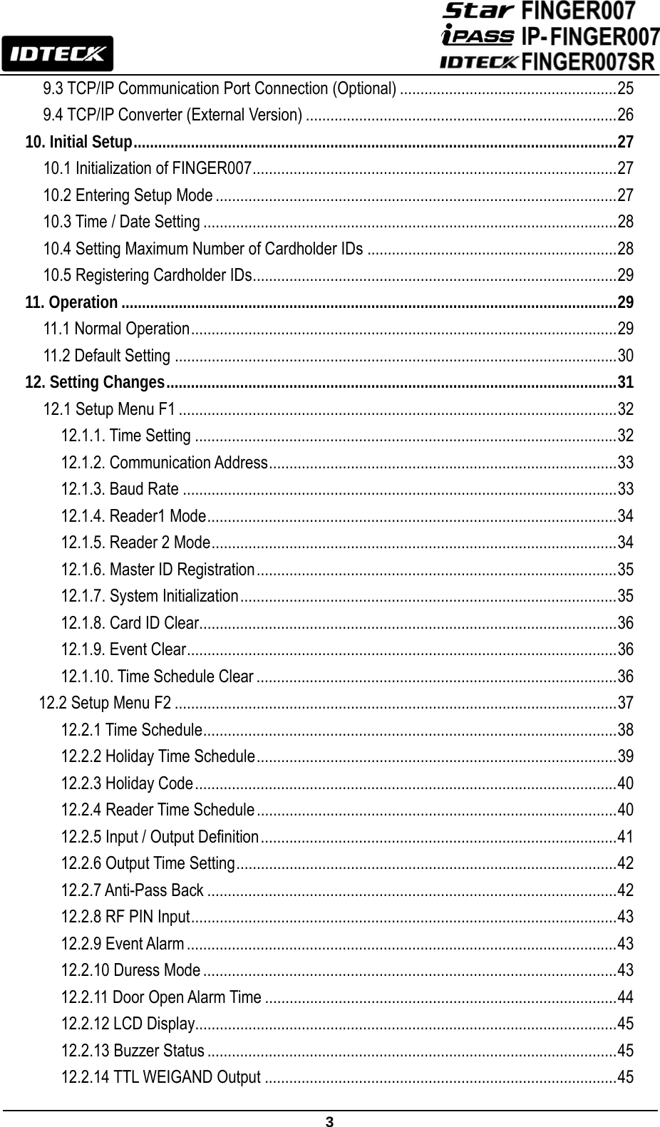                                                               3  9.3 TCP/IP Communication Port Connection (Optional) ..................................................... 25 9.4 TCP/IP Converter (External Version) ............................................................................ 26 10. Initial Setup ...................................................................................................................... 27 10.1 Initialization of FINGER007 ......................................................................................... 27 10.2 Entering Setup Mode .................................................................................................. 27 10.3 Time / Date Setting ..................................................................................................... 28 10.4 Setting Maximum Number of Cardholder IDs ............................................................. 28 10.5 Registering Cardholder IDs ......................................................................................... 29 11. Operation ......................................................................................................................... 29 11.1 Normal Operation ........................................................................................................ 29 11.2 Default Setting ............................................................................................................ 30 12. Setting Changes .............................................................................................................. 31 12.1 Setup Menu F1 ........................................................................................................... 32 12.1.1. Time Setting ....................................................................................................... 32 12.1.2. Communication Address ..................................................................................... 33 12.1.3. Baud Rate .......................................................................................................... 33 12.1.4. Reader1 Mode .................................................................................................... 34 12.1.5. Reader 2 Mode ................................................................................................... 34 12.1.6. Master ID Registration ........................................................................................ 35 12.1.7. System Initialization ............................................................................................ 35 12.1.8. Card ID Clear...................................................................................................... 36 12.1.9. Event Clear ......................................................................................................... 36 12.1.10. Time Schedule Clear ........................................................................................ 36 12.2 Setup Menu F2 ............................................................................................................ 37 12.2.1 Time Schedule ..................................................................................................... 38 12.2.2 Holiday Time Schedule ........................................................................................ 39 12.2.3 Holiday Code ....................................................................................................... 40 12.2.4 Reader Time Schedule ........................................................................................ 40 12.2.5 Input / Output Definition ....................................................................................... 41 12.2.6 Output Time Setting ............................................................................................. 42 12.2.7 Anti-Pass Back .................................................................................................... 42 12.2.8 RF PIN Input ........................................................................................................ 43 12.2.9 Event Alarm ......................................................................................................... 43 12.2.10 Duress Mode ..................................................................................................... 43 12.2.11 Door Open Alarm Time ...................................................................................... 44 12.2.12 LCD Display....................................................................................................... 45 12.2.13 Buzzer Status .................................................................................................... 45 12.2.14 TTL WEIGAND Output ...................................................................................... 45 