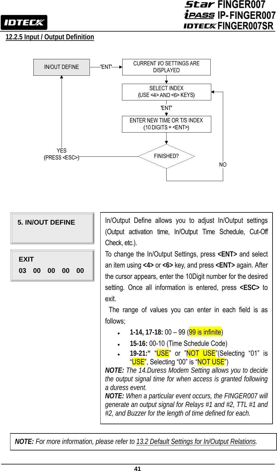                                                               41  12.2.5 Input / Output Definition                                               In/Output Define allows you to adjust In/Output settings (Output activation time, In/Output Time Schedule, Cut-Off Check, etc.). To change the In/Output Settings, press &lt;ENT&gt; and select an item using &lt;4&gt; or &lt;6&gt; key, and press &lt;ENT&gt; again. After the cursor appears, enter the 10Digit number for the desired setting. Once all information is entered, press &lt;ESC&gt;  to exit.  The range of values you can enter in each field is as follows; z 1-14, 17-18: 00 – 99 (99 is infinite) z 15-16: 00-10 (Time Schedule Code) z 19-21:” “USE” or ”NOT USE”(Selecting “01” is “USE”, Selecting “00” is “NOT USE”) NOTE: The 14.Duress Modem Setting allows you to decide the output signal time for when access is granted following a duress event. NOTE: When a particular event occurs, the FINGER007 will generate an output signal for Relays #1 and #2, TTL #1 and #2, and Buzzer for the length of time defined for each. 5. IN/OUT DEFINE EXIT 03  00  00  00  00 NOTE: For more information, please refer to 13.2 Default Settings for In/Output Relations. 