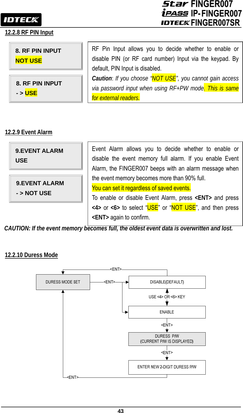                                                               43  12.2.8 RF PIN Input                                                                         12.2.9 Event Alarm             CAUTION: If the event memory becomes full, the oldest event data is overwritten and lost.   12.2.10 Duress Mode    8. RF PIN INPUT NOT USE 8. RF PIN INPUT - &gt; USE RF Pin Input allows you to decide whether to enable or disable PIN (or RF card number) Input via the keypad. By default, PIN Input is disabled.   Caution: If you choose “NOT USE”, you cannot gain access via password input when using RF+PW mode. This is same for external readers. 9.EVENT ALARM USE 9.EVENT ALARM - &gt; NOT USE Event Alarm allows you to decide whether to enable or disable the event memory full alarm. If you enable Event Alarm, the FINGER007 beeps with an alarm message when the event memory becomes more than 90% full. You can set it regardless of saved events. To enable or disable Event Alarm, press &lt;ENT&gt; and press &lt;4&gt; or &lt;6&gt; to select “USE” or “NOT USE”, and then press &lt;ENT&gt; again to confirm. 