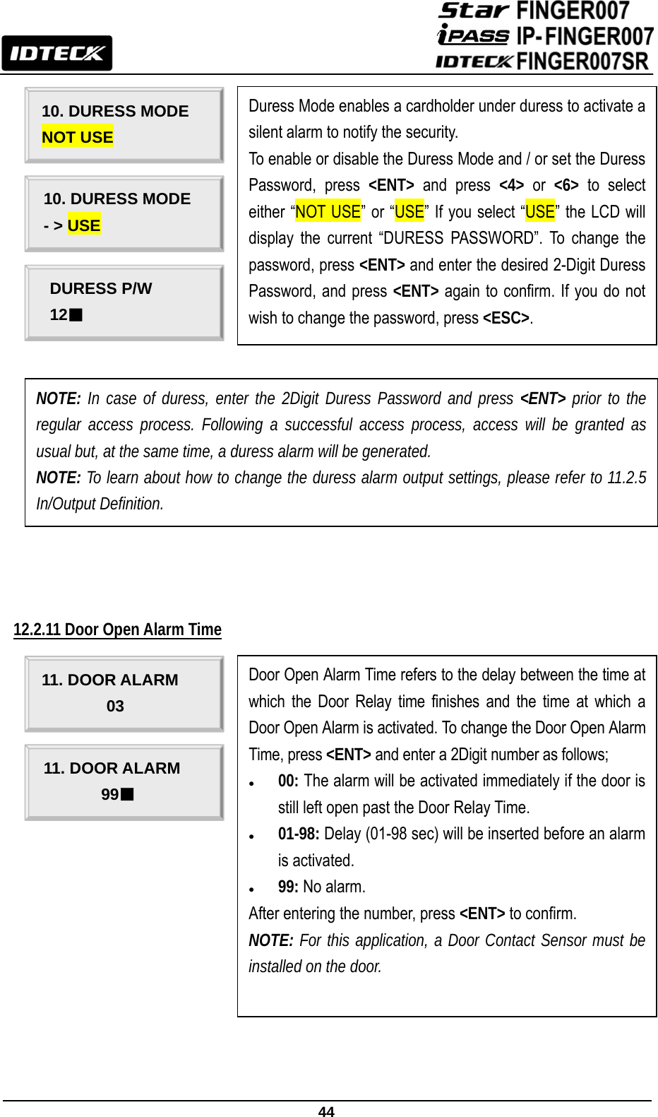                                                               44                         12.2.11 Door Open Alarm Time                     10. DURESS MODE NOT USE 10. DURESS MODE - &gt; USE Duress Mode enables a cardholder under duress to activate a silent alarm to notify the security.   To enable or disable the Duress Mode and / or set the Duress Password, press &lt;ENT&gt; and press &lt;4&gt; or &lt;6&gt; to select either “NOT USE” or “USE” If you select “USE” the LCD will display the current “DURESS PASSWORD”. To change the password, press &lt;ENT&gt; and enter the desired 2-Digit Duress Password, and press &lt;ENT&gt; again to confirm. If you do not wish to change the password, press &lt;ESC&gt;. DURESS P/W 12■ NOTE: In case of duress, enter the 2Digit Duress Password and press &lt;ENT&gt; prior to the regular access process. Following a successful access process, access will be granted as usual but, at the same time, a duress alarm will be generated. NOTE: To learn about how to change the duress alarm output settings, please refer to 11.2.5 In/Output Definition. 11. DOOR ALARM 03 11. DOOR ALARM 99■ Door Open Alarm Time refers to the delay between the time at which the Door Relay time finishes and the time at which a Door Open Alarm is activated. To change the Door Open Alarm Time, press &lt;ENT&gt; and enter a 2Digit number as follows; z 00: The alarm will be activated immediately if the door is still left open past the Door Relay Time. z 01-98: Delay (01-98 sec) will be inserted before an alarm is activated. z 99: No alarm. After entering the number, press &lt;ENT&gt; to confirm. NOTE: For this application, a Door Contact Sensor must be installed on the door.  