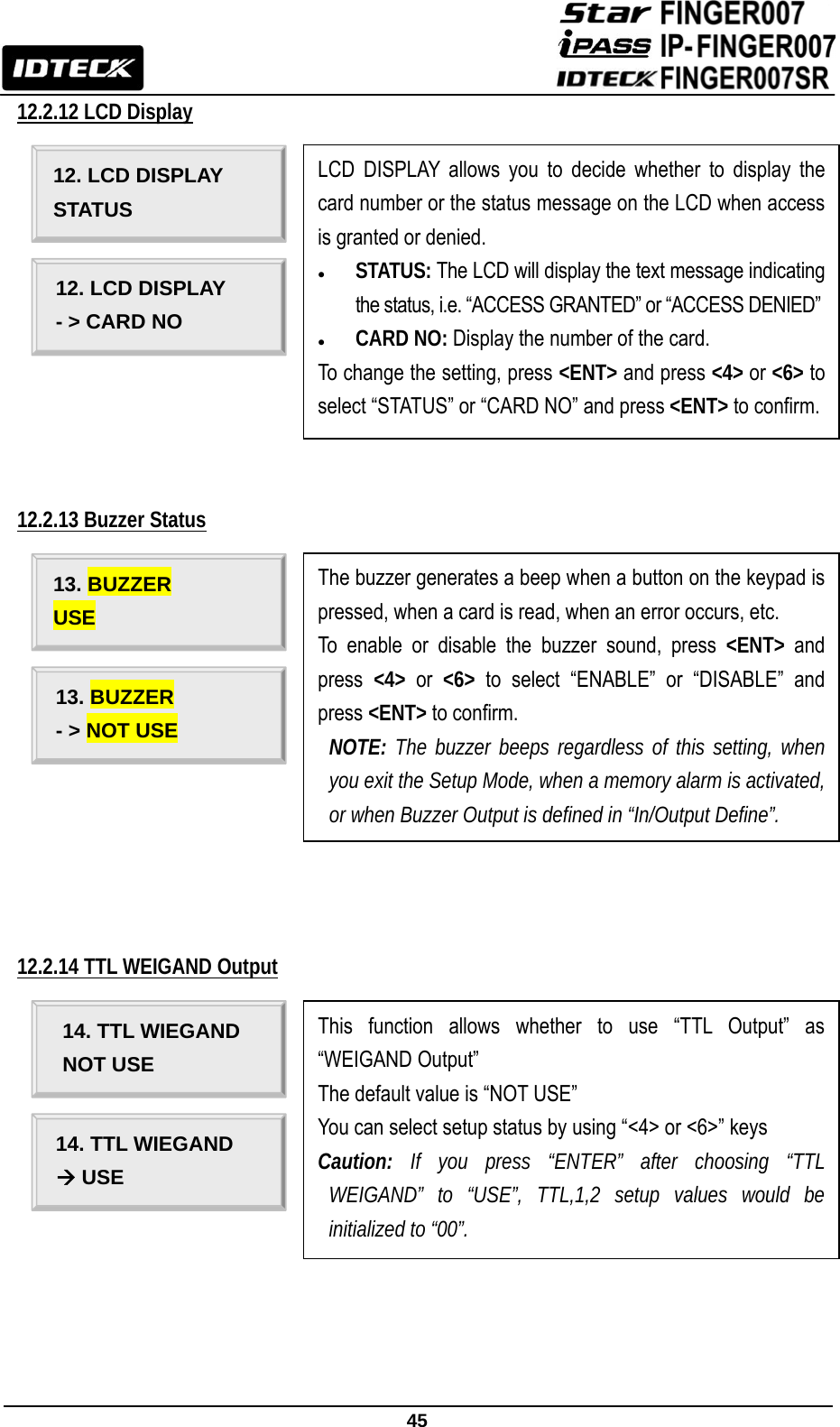                                                               45  12.2.12 LCD Display               12.2.13 Buzzer Status                12.2.14 TTL WEIGAND Output                                                                             12. LCD DISPLAY STATUS 12. LCD DISPLAY - &gt; CARD NO LCD DISPLAY allows you to decide whether to display the card number or the status message on the LCD when access is granted or denied. z STATUS: The LCD will display the text message indicating the status, i.e. “ACCESS GRANTED” or “ACCESS DENIED”  z CARD NO: Display the number of the card. To change the setting, press &lt;ENT&gt; and press &lt;4&gt; or &lt;6&gt; to select “STATUS” or “CARD NO” and press &lt;ENT&gt; to confirm. 13. BUZZER USE 13. BUZZER - &gt; NOT USE The buzzer generates a beep when a button on the keypad is pressed, when a card is read, when an error occurs, etc. To enable or disable the buzzer sound, press &lt;ENT&gt; and press  &lt;4&gt; or &lt;6&gt; to select “ENABLE” or “DISABLE” and press &lt;ENT&gt; to confirm.  NOTE: The buzzer beeps regardless of this setting, when you exit the Setup Mode, when a memory alarm is activated, or when Buzzer Output is defined in “In/Output Define”. 14. TTL WIEGAND NOT USE 14. TTL WIEGAND Æ USE This function allows whether to use “TTL Output” as “WEIGAND Output” The default value is “NOT USE” You can select setup status by using “&lt;4&gt; or &lt;6&gt;” keys   Caution: If you press “ENTER” after choosing “TTL WEIGAND” to “USE”, TTL,1,2 setup values would be initialized to “00”. 