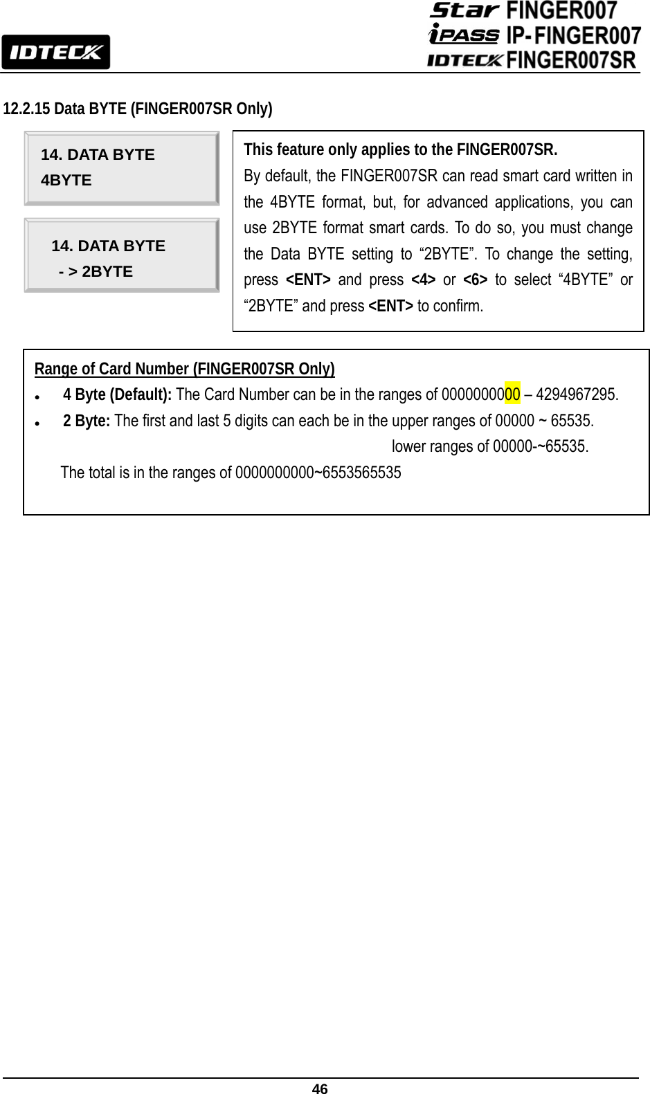                                                               46   12.2.15 Data BYTE (FINGER007SR Only)                                                                                                                14. DATA BYTE 4BYTE 14. DATA BYTE - &gt; 2BYTE This feature only applies to the FINGER007SR. By default, the FINGER007SR can read smart card written in the 4BYTE format, but, for advanced applications, you can use 2BYTE format smart cards. To do so, you must change the Data BYTE setting to “2BYTE”. To change the setting, press  &lt;ENT&gt; and press &lt;4&gt; or &lt;6&gt; to select “4BYTE” or “2BYTE” and press &lt;ENT&gt; to confirm. Range of Card Number (FINGER007SR Only) z 4 Byte (Default): The Card Number can be in the ranges of 0000000000 – 4294967295.   z 2 Byte: The first and last 5 digits can each be in the upper ranges of 00000 ~ 65535.                                       lower ranges of 00000-~65535.  The total is in the ranges of 0000000000~6553565535    