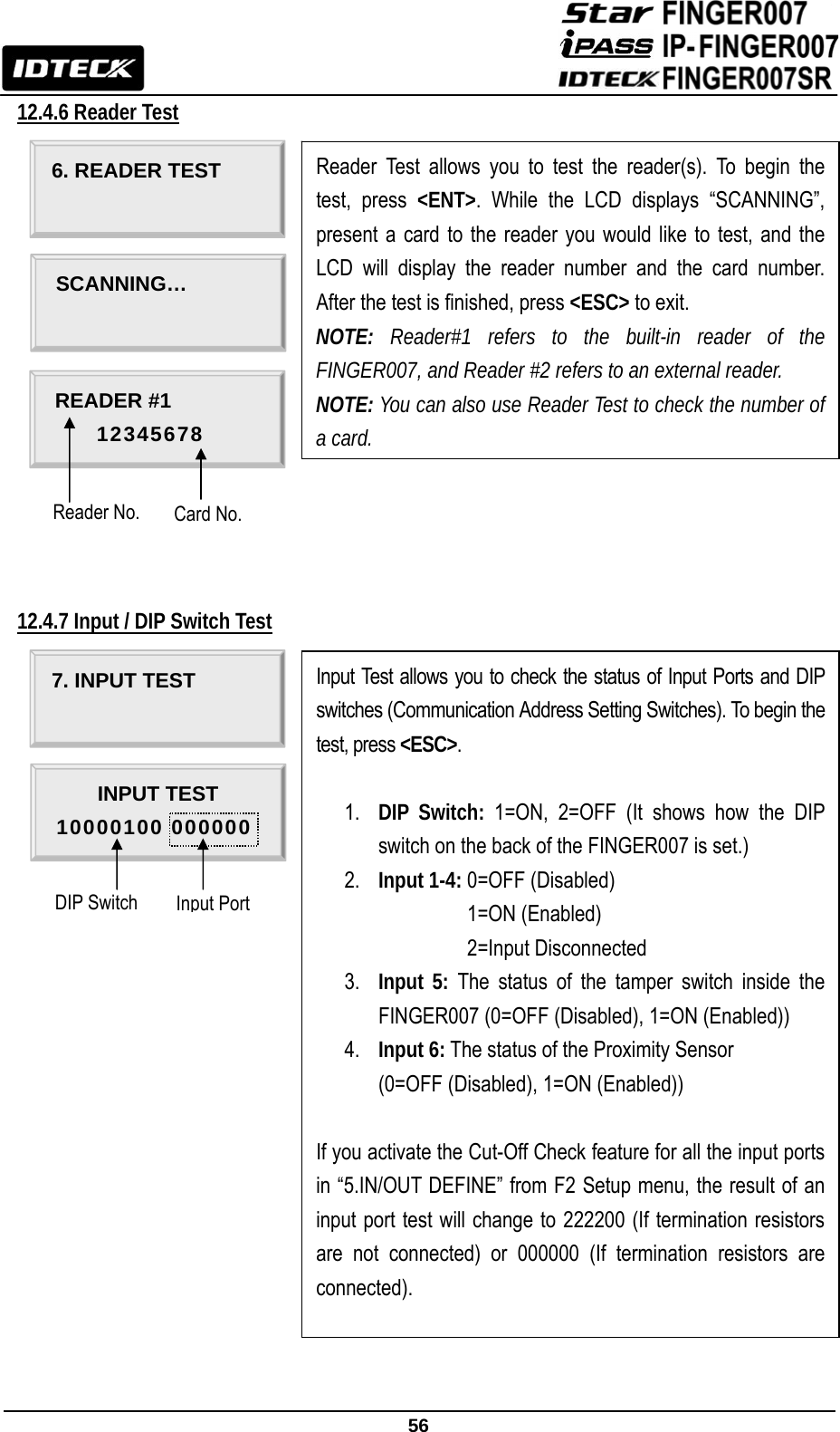                                                               56  12.4.6 Reader Test                 12.4.7 Input / DIP Switch Test                          6. READER TEST  Reader Test allows you to test the reader(s). To begin the test, press &lt;ENT&gt;. While the LCD displays “SCANNING”, present a card to the reader you would like to test, and the LCD will display the reader number and the card number. After the test is finished, press &lt;ESC&gt; to exit. NOTE:  Reader#1 refers to the built-in reader of the FINGER007, and Reader #2 refers to an external reader. NOTE: You can also use Reader Test to check the number of a card. SCANNING…  READER #1     12345678 7. INPUT TEST  Input Test allows you to check the status of Input Ports and DIP switches (Communication Address Setting Switches). To begin the test, press &lt;ESC&gt;.  1. DIP Switch: 1=ON, 2=OFF (It shows how the DIP switch on the back of the FINGER007 is set.)   2. Input 1-4: 0=OFF (Disabled) Input 1-4: 1=ON (Enabled) Input 1-4: 2=Input Disconnected 3. Input 5: The status of the tamper switch inside the FINGER007 (0=OFF (Disabled), 1=ON (Enabled)) 4. Input 6: The status of the Proximity Sensor (0=OFF (Disabled), 1=ON (Enabled))  If you activate the Cut-Off Check feature for all the input ports in “5.IN/OUT DEFINE” from F2 Setup menu, the result of an input port test will change to 222200 (If termination resistors are not connected) or 000000 (If termination resistors are connected).     INPUT TEST 10000100 000000 Card No. Reader No. Input Port DIP Switch 