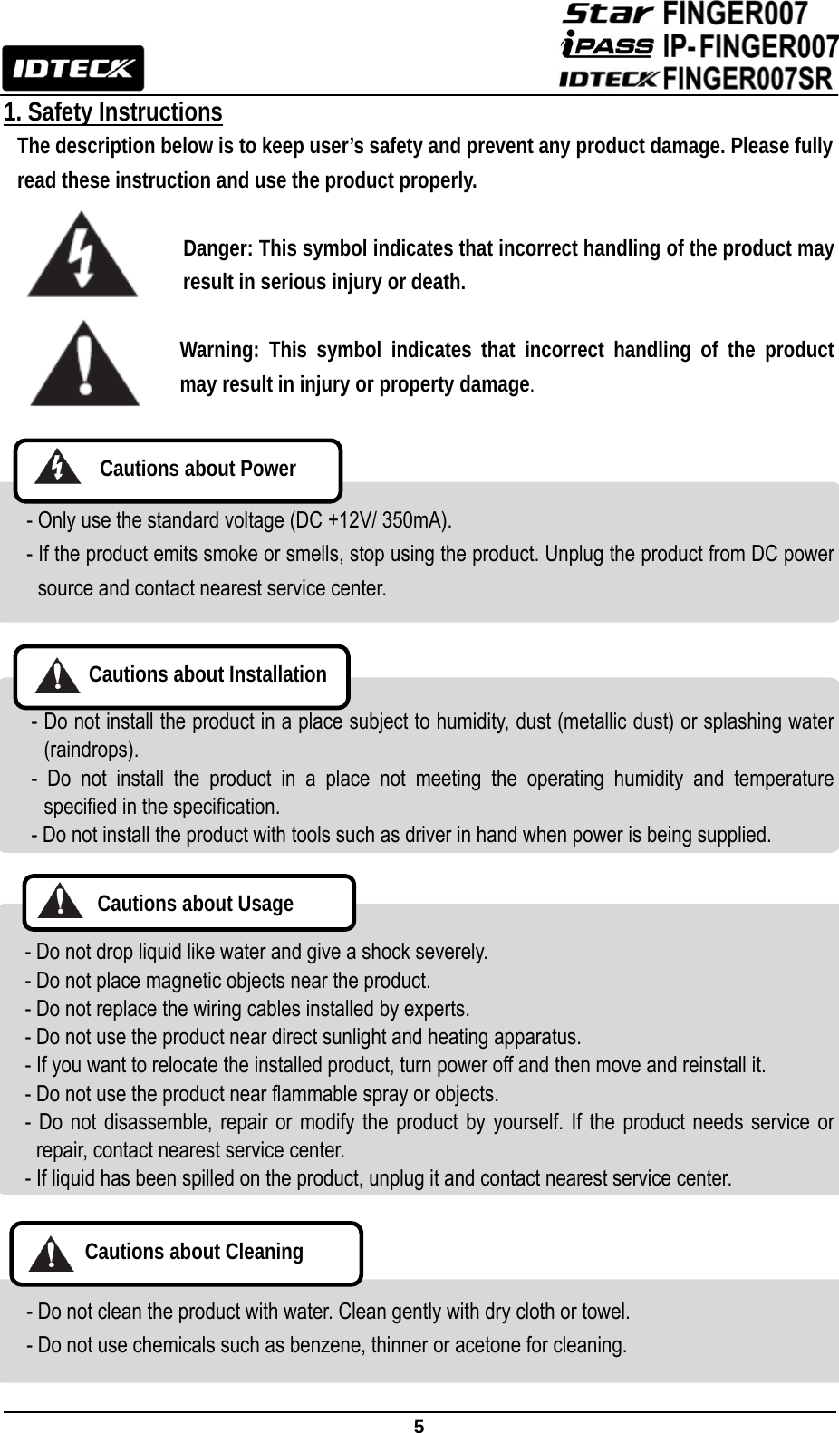                                                               5  1. Safety Instructions The description below is to keep user’s safety and prevent any product damage. Please fully   read these instruction and use the product properly.                         Danger: This symbol indicates that incorrect handling of the product may result in serious injury or death.                                     Warning: This symbol indicates that incorrect handling of the product may result in injury or property damage.    - Only use the standard voltage (DC +12V/ 350mA).   - If the product emits smoke or smells, stop using the product. Unplug the product from DC power source and contact nearest service center.     - Do not install the product in a place subject to humidity, dust (metallic dust) or splashing water (raindrops).   - Do not install the product in a place not meeting the operating humidity and temperature specified in the specification. - Do not install the product with tools such as driver in hand when power is being supplied.    - Do not drop liquid like water and give a shock severely.   - Do not place magnetic objects near the product.   - Do not replace the wiring cables installed by experts. - Do not use the product near direct sunlight and heating apparatus.   - If you want to relocate the installed product, turn power off and then move and reinstall it. - Do not use the product near flammable spray or objects.   - Do not disassemble, repair or modify the product by yourself. If the product needs service or repair, contact nearest service center. - If liquid has been spilled on the product, unplug it and contact nearest service center.    - Do not clean the product with water. Clean gently with dry cloth or towel. - Do not use chemicals such as benzene, thinner or acetone for cleaning.   Cautions about Installation Cautions about Power Cautions about Usage Cautions about Cleaning 