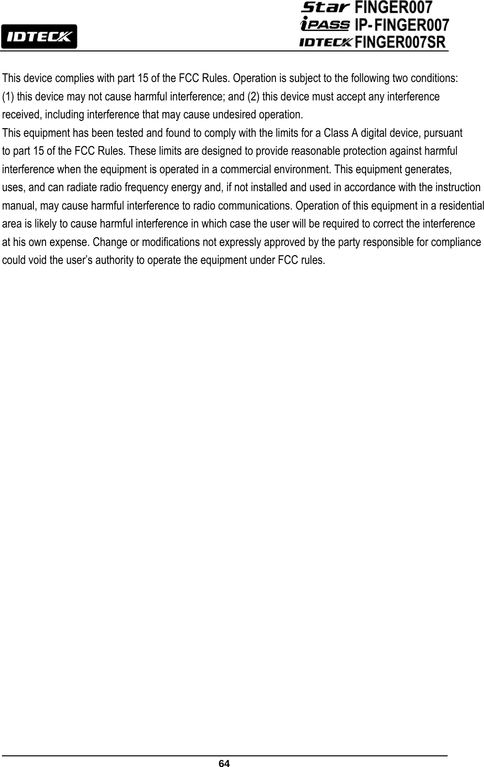                                                               64   This device complies with part 15 of the FCC Rules. Operation is subject to the following two conditions:(1) this device may not cause harmful interference; and (2) this device must accept any interference received, including interference that may cause undesired operation. This equipment has been tested and found to comply with the limits for a Class A digital device, pursuant to part 15 of the FCC Rules. These limits are designed to provide reasonable protection against harmful interference when the equipment is operated in a commercial environment. This equipment generates, uses, and can radiate radio frequency energy and, if not installed and used in accordance with the instruction manual, may cause harmful interference to radio communications. Operation of this equipment in a residential area is likely to cause harmful interference in which case the user will be required to correct the interference at his own expense. Change or modifications not expressly approved by the party responsible for compliance could void the user’s authority to operate the equipment under FCC rules.         