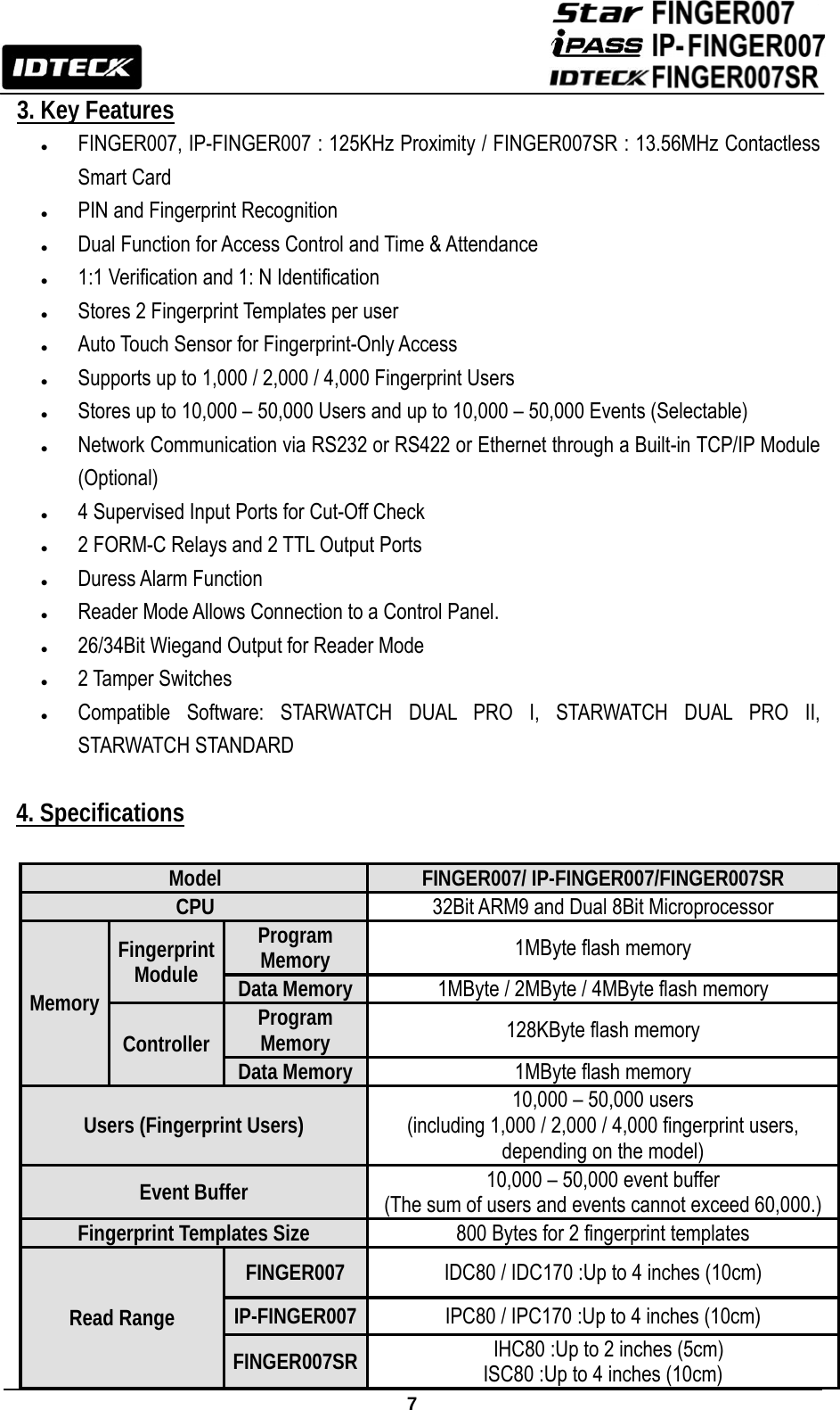                                                               7  3. Key Features z FINGER007, IP-FINGER007 : 125KHz Proximity / FINGER007SR : 13.56MHz Contactless Smart Card z PIN and Fingerprint Recognition z Dual Function for Access Control and Time &amp; Attendance z 1:1 Verification and 1: N Identification z Stores 2 Fingerprint Templates per user z Auto Touch Sensor for Fingerprint-Only Access z Supports up to 1,000 / 2,000 / 4,000 Fingerprint Users   z Stores up to 10,000 – 50,000 Users and up to 10,000 – 50,000 Events (Selectable) z Network Communication via RS232 or RS422 or Ethernet through a Built-in TCP/IP Module (Optional) z 4 Supervised Input Ports for Cut-Off Check z 2 FORM-C Relays and 2 TTL Output Ports z Duress Alarm Function z Reader Mode Allows Connection to a Control Panel. z 26/34Bit Wiegand Output for Reader Mode z 2 Tamper Switches z Compatible Software: STARWATCH DUAL PRO I, STARWATCH DUAL PRO II, STARWATCH STANDARD  4. Specifications  Model  FINGER007/ IP-FINGER007/FINGER007SR CPU  32Bit ARM9 and Dual 8Bit Microprocessor Memory Fingerprint Module Program Memory  1MByte flash memory Data Memory 1MByte / 2MByte / 4MByte flash memory Controller  Program Memory  128KByte flash memory Data Memory 1MByte flash memory Users (Fingerprint Users)  10,000 – 50,000 users   (including 1,000 / 2,000 / 4,000 fingerprint users, depending on the model) Event Buffer  10,000 – 50,000 event buffer (The sum of users and events cannot exceed 60,000.) Fingerprint Templates Size  800 Bytes for 2 fingerprint templates Read Range FINGER007  IDC80 / IDC170 :Up to 4 inches (10cm) IP-FINGER007 IPC80 / IPC170 :Up to 4 inches (10cm) FINGER007SR   IHC80 :Up to 2 inches (5cm) ISC80 :Up to 4 inches (10cm) 