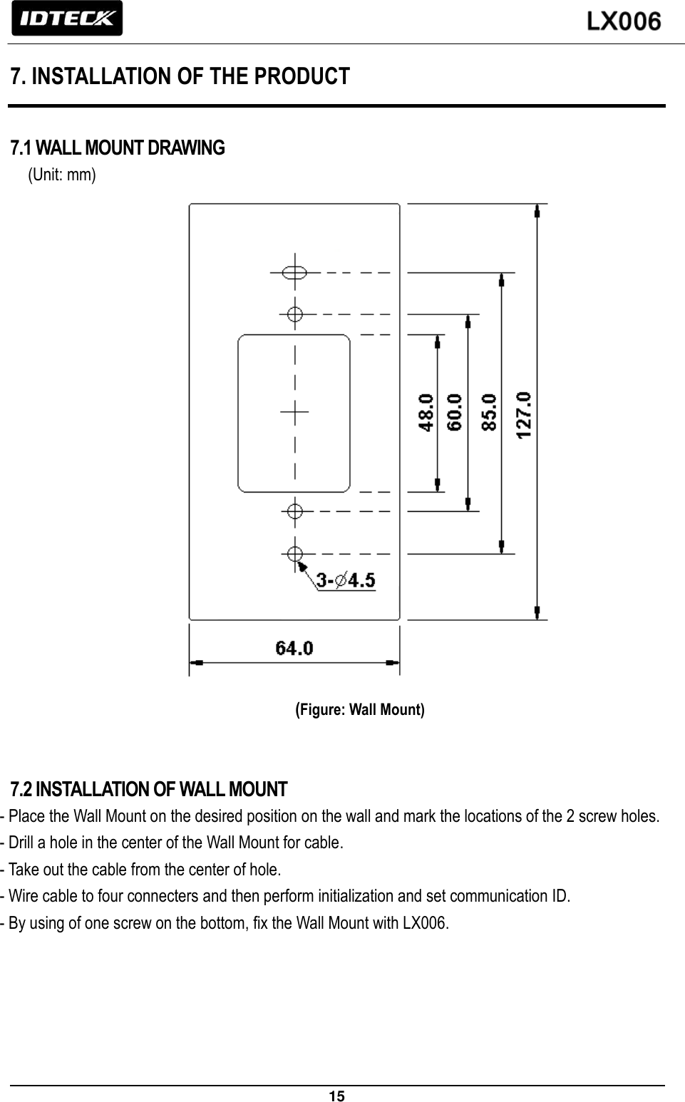                                                                 15   7. INSTALLATION OF THE PRODUCT  7.1 WALL MOUNT DRAWING   (Unit: mm)                                                    (Figure: Wall Mount)   7.2 INSTALLATION OF WALL MOUNT - Place the Wall Mount on the desired position on the wall and mark the locations of the 2 screw holes. - Drill a hole in the center of the Wall Mount for cable. - Take out the cable from the center of hole. - Wire cable to four connecters and then perform initialization and set communication ID. - By using of one screw on the bottom, fix the Wall Mount with LX006.  