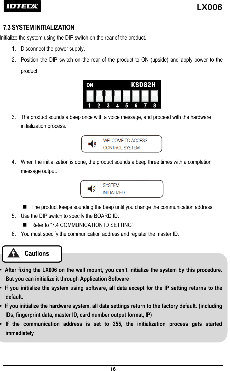                                                                 16    7.3 SYSTEM INITIALIZATION Initialize the system using the DIP switch on the rear of the product. 1. Disconnect the power supply. 2. Position the  DIP switch on the rear of  the product  to ON  (upside) and  apply power to  the product.  3. The product sounds a beep once with a voice message, and proceed with the hardware initialization process.  4. When the initialization is done, the product sounds a beep three times with a completion message output.   The product keeps sounding the beep until you change the communication address. 5. Use the DIP switch to specify the BOARD ID.  Refer to “7.4 COMMUNICATION ID SETTING”.   6. You must specify the communication address and register the master ID.   • After fixing the LX006 on the wall mount, you can’t initialize the system by this procedure. But you can initialize it through Application Software • If you initialize the  system using  software, all data except  for the IP setting  returns to the default. • If you initialize the hardware system, all data settings return to the factory default. (including IDs, fingerprint data, master ID, card number output format, IP) • If  the  communication  address  is  set  to  255,  the  initialization  process  gets  started immediately     Cautions    