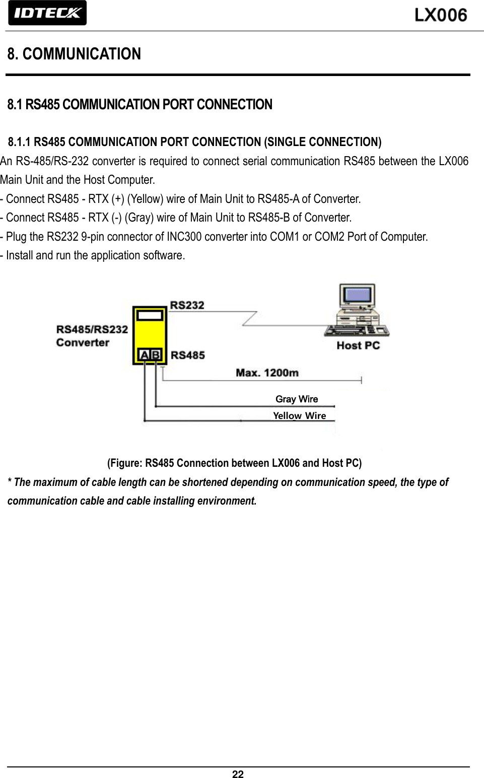                                                                 22   8. COMMUNICATION  8.1 RS485 COMMUNICATION PORT CONNECTION  8.1.1 RS485 COMMUNICATION PORT CONNECTION (SINGLE CONNECTION) An RS-485/RS-232 converter is required to connect serial communication RS485 between the LX006 Main Unit and the Host Computer.   - Connect RS485 - RTX (+) (Yellow) wire of Main Unit to RS485-A of Converter.     - Connect RS485 - RTX (-) (Gray) wire of Main Unit to RS485-B of Converter. - Plug the RS232 9-pin connector of INC300 converter into COM1 or COM2 Port of Computer. - Install and run the application software.           (Figure: RS485 Connection between LX006 and Host PC) * The maximum of cable length can be shortened depending on communication speed, the type of communication cable and cable installing environment. Gray Wire Yellow Wire 