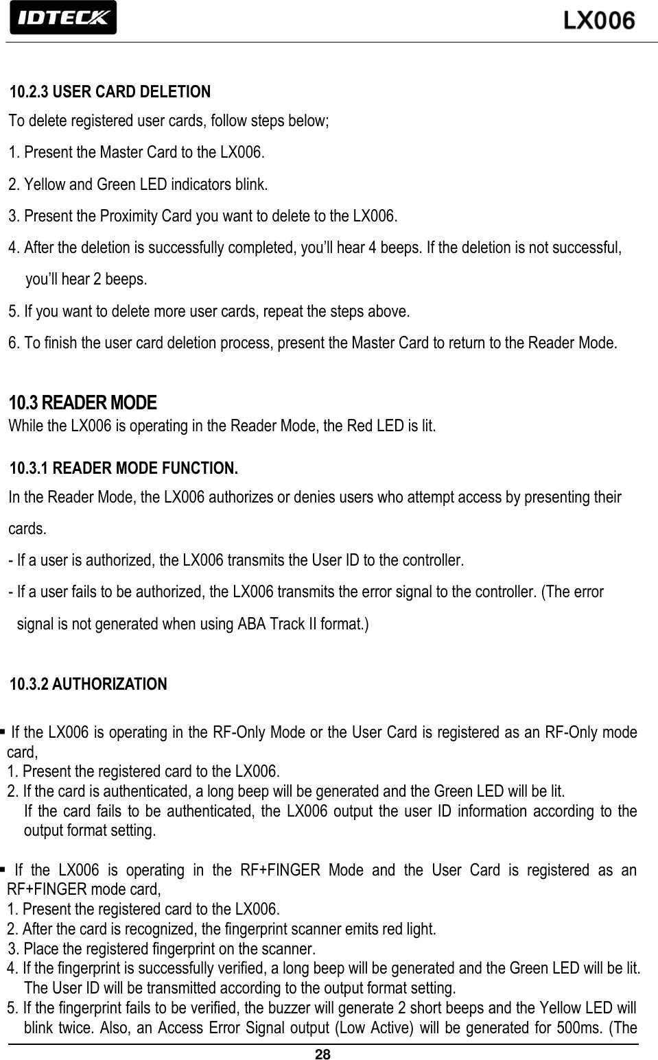                                                                 28    10.2.3 USER CARD DELETION To delete registered user cards, follow steps below; 1. Present the Master Card to the LX006.   2. Yellow and Green LED indicators blink. 3. Present the Proximity Card you want to delete to the LX006. 4. After the deletion is successfully completed, you’ll hear 4 beeps. If the deletion is not successful, you’ll hear 2 beeps. 5. If you want to delete more user cards, repeat the steps above. 6. To finish the user card deletion process, present the Master Card to return to the Reader Mode.  10.3 READER MODE While the LX006 is operating in the Reader Mode, the Red LED is lit.  10.3.1 READER MODE FUNCTION. In the Reader Mode, the LX006 authorizes or denies users who attempt access by presenting their cards.   - If a user is authorized, the LX006 transmits the User ID to the controller. - If a user fails to be authorized, the LX006 transmits the error signal to the controller. (The error signal is not generated when using ABA Track II format.)  10.3.2 AUTHORIZATION   If the LX006 is operating in the RF-Only Mode or the User Card is registered as an RF-Only mode card,   1. Present the registered card to the LX006. 2. If the card is authenticated, a long beep will be generated and the Green LED will be lit. If  the  card  fails  to  be  authenticated,  the  LX006 output the user ID  information  according  to  the output format setting.    If  the  LX006  is  operating  in  the  RF+FINGER  Mode  and  the  User  Card  is  registered  as  an RF+FINGER mode card,   1. Present the registered card to the LX006. 2. After the card is recognized, the fingerprint scanner emits red light. 3. Place the registered fingerprint on the scanner. 4. If the fingerprint is successfully verified, a long beep will be generated and the Green LED will be lit. The User ID will be transmitted according to the output format setting. 5. If the fingerprint fails to be verified, the buzzer will generate 2 short beeps and the Yellow LED will blink twice. Also, an Access Error Signal output (Low Active) will be generated for 500ms. (The 