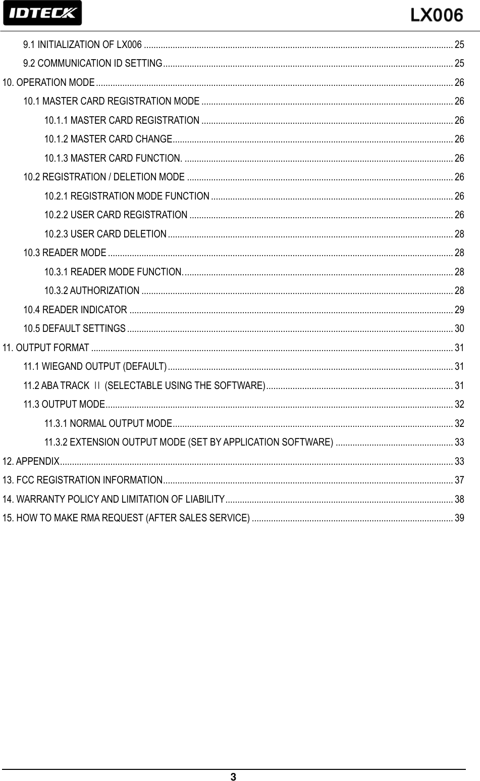                                                                 3   9.1 INITIALIZATION OF LX006 ................................................................................................................................. 25 9.2 COMMUNICATION ID SETTING ......................................................................................................................... 25 10. OPERATION MODE ..................................................................................................................................................... 26 10.1 MASTER CARD REGISTRATION MODE ......................................................................................................... 26 10.1.1 MASTER CARD REGISTRATION ......................................................................................................... 26 10.1.2 MASTER CARD CHANGE..................................................................................................................... 26 10.1.3 MASTER CARD FUNCTION. ................................................................................................................ 26 10.2 REGISTRATION / DELETION MODE ............................................................................................................... 26 10.2.1 REGISTRATION MODE FUNCTION ..................................................................................................... 26 10.2.2 USER CARD REGISTRATION .............................................................................................................. 26 10.2.3 USER CARD DELETION ....................................................................................................................... 28 10.3 READER MODE ................................................................................................................................................ 28 10.3.1 READER MODE FUNCTION. ................................................................................................................ 28 10.3.2 AUTHORIZATION .................................................................................................................................. 28 10.4 READER INDICATOR ....................................................................................................................................... 29 10.5 DEFAULT SETTINGS ........................................................................................................................................ 30 11. OUTPUT FORMAT ....................................................................................................................................................... 31 11.1 WIEGAND OUTPUT (DEFAULT) ....................................................................................................................... 31 11.2 ABA TRACK Ⅱ (SELECTABLE USING THE SOFTWARE) .............................................................................. 31 11.3 OUTPUT MODE ................................................................................................................................................. 32 11.3.1 NORMAL OUTPUT MODE ..................................................................................................................... 32 11.3.2 EXTENSION OUTPUT MODE (SET BY APPLICATION SOFTWARE) ................................................. 33 12. APPENDIX .................................................................................................................................................................... 33 13. FCC REGISTRATION INFORMATION ......................................................................................................................... 37 14. WARRANTY POLICY AND LIMITATION OF LIABILITY ............................................................................................... 38 15. HOW TO MAKE RMA REQUEST (AFTER SALES SERVICE) .................................................................................... 39            