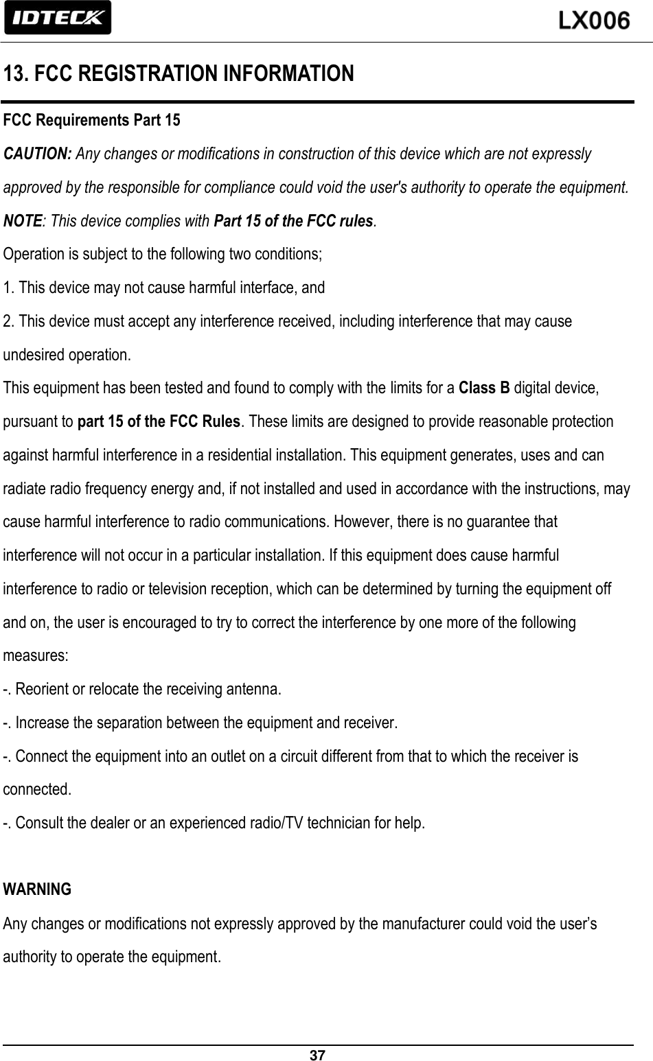                                                                 37   13. FCC REGISTRATION INFORMATION FCC Requirements Part 15 CAUTION: Any changes or modifications in construction of this device which are not expressly approved by the responsible for compliance could void the user&apos;s authority to operate the equipment. NOTE: This device complies with Part 15 of the FCC rules. Operation is subject to the following two conditions; 1. This device may not cause harmful interface, and 2. This device must accept any interference received, including interference that may cause undesired operation. This equipment has been tested and found to comply with the limits for a Class B digital device, pursuant to part 15 of the FCC Rules. These limits are designed to provide reasonable protection against harmful interference in a residential installation. This equipment generates, uses and can radiate radio frequency energy and, if not installed and used in accordance with the instructions, may cause harmful interference to radio communications. However, there is no guarantee that interference will not occur in a particular installation. If this equipment does cause harmful interference to radio or television reception, which can be determined by turning the equipment off and on, the user is encouraged to try to correct the interference by one more of the following measures: -. Reorient or relocate the receiving antenna. -. Increase the separation between the equipment and receiver. -. Connect the equipment into an outlet on a circuit different from that to which the receiver is connected. -. Consult the dealer or an experienced radio/TV technician for help.  WARNING Any changes or modifications not expressly approved by the manufacturer could void the user’s authority to operate the equipment.  