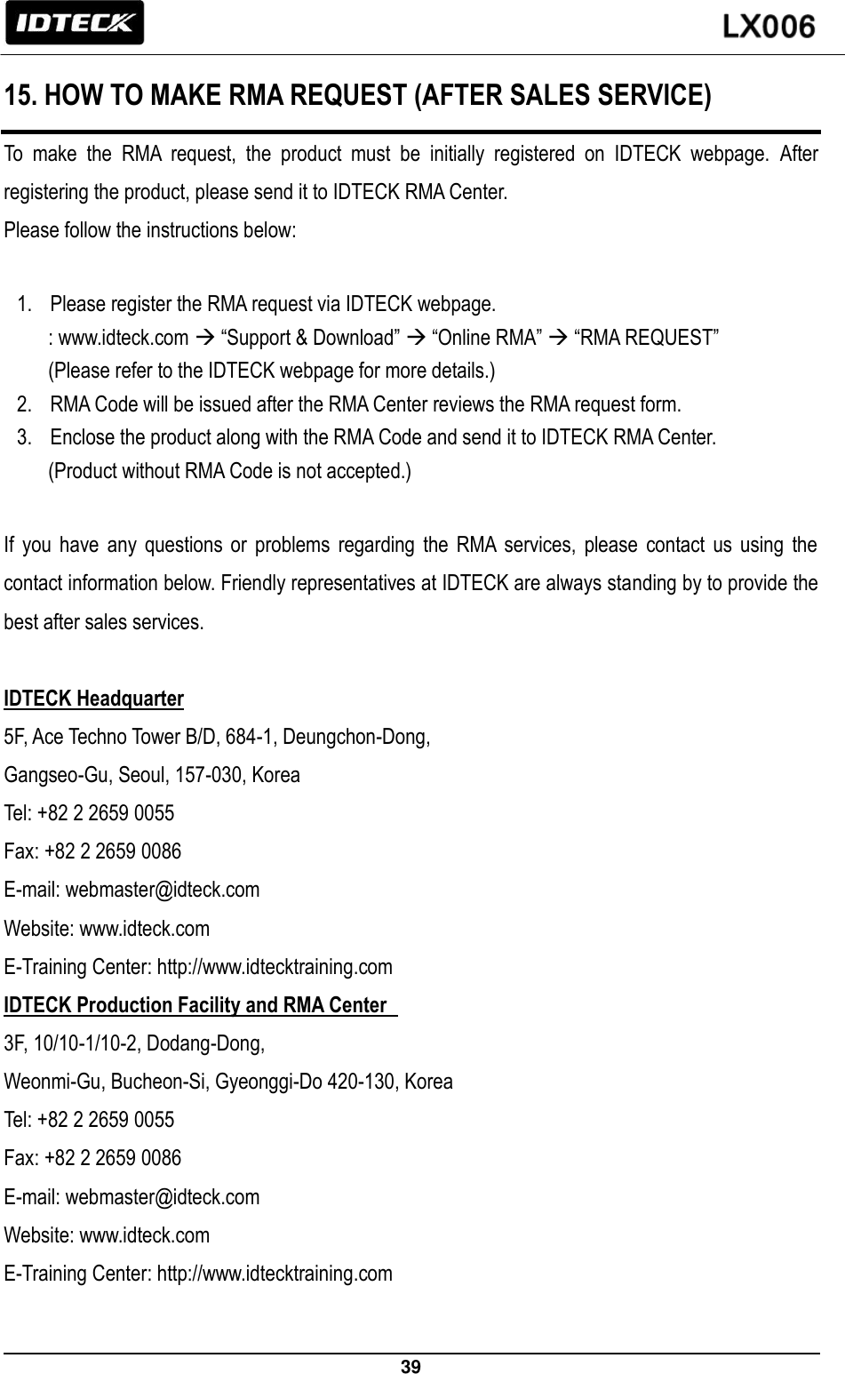                                                                 39   15. HOW TO MAKE RMA REQUEST (AFTER SALES SERVICE) To  make  the  RMA  request,  the  product  must  be  initially  registered  on  IDTECK  webpage.  After registering the product, please send it to IDTECK RMA Center.   Please follow the instructions below:    1. Please register the RMA request via IDTECK webpage.   : www.idteck.com  “Support &amp; Download”  “Online RMA”  “RMA REQUEST”   (Please refer to the IDTECK webpage for more details.) 2. RMA Code will be issued after the RMA Center reviews the RMA request form. 3. Enclose the product along with the RMA Code and send it to IDTECK RMA Center.   (Product without RMA Code is not accepted.)  If  you  have  any  questions  or  problems  regarding  the  RMA  services,  please  contact  us  using  the contact information below. Friendly representatives at IDTECK are always standing by to provide the best after sales services.    IDTECK Headquarter 5F, Ace Techno Tower B/D, 684-1, Deungchon-Dong, Gangseo-Gu, Seoul, 157-030, Korea Tel: +82 2 2659 0055     Fax: +82 2 2659 0086 E-mail: webmaster@idteck.com Website: www.idteck.com E-Training Center: http://www.idtecktraining.com IDTECK Production Facility and RMA Center   3F, 10/10-1/10-2, Dodang-Dong,   Weonmi-Gu, Bucheon-Si, Gyeonggi-Do 420-130, Korea Tel: +82 2 2659 0055   Fax: +82 2 2659 0086 E-mail: webmaster@idteck.com Website: www.idteck.com E-Training Center: http://www.idtecktraining.com