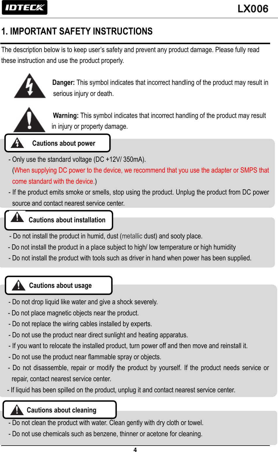                                                                 4   1. IMPORTANT SAFETY INSTRUCTIONS The description below is to keep user’s safety and prevent any product damage. Please fully read these instruction and use the product properly.                      Danger: This symbol indicates that incorrect handling of the product may result in   serious injury or death.                   Warning: This symbol indicates that incorrect handling of the product may result   in injury or property damage.   - Only use the standard voltage (DC +12V/ 350mA). (When supplying DC power to the device, we recommend that you use the adapter or SMPS that come standard with the device.) - If the product emits smoke or smells, stop using the product. Unplug the product from DC power source and contact nearest service center.     - Do not install the product in humid, dust (metallic dust) and sooty place.     - Do not install the product in a place subject to high/ low temperature or high humidity   - Do not install the product with tools such as driver in hand when power has been supplied.    - Do not drop liquid like water and give a shock severely.   - Do not place magnetic objects near the product.   - Do not replace the wiring cables installed by experts. - Do not use the product near direct sunlight and heating apparatus.   - If you want to relocate the installed product, turn power off and then move and reinstall it. - Do not use the product near flammable spray or objects.   -  Do  not disassemble, repair or modify  the  product by yourself. If the  product  needs  service or repair, contact nearest service center. - If liquid has been spilled on the product, unplug it and contact nearest service center.     - Do not clean the product with water. Clean gently with dry cloth or towel.   - Do not use chemicals such as benzene, thinner or acetone for cleaning.   Cautions about power  Cautions about installation  Cautions about usage    Cautions about cleaning    