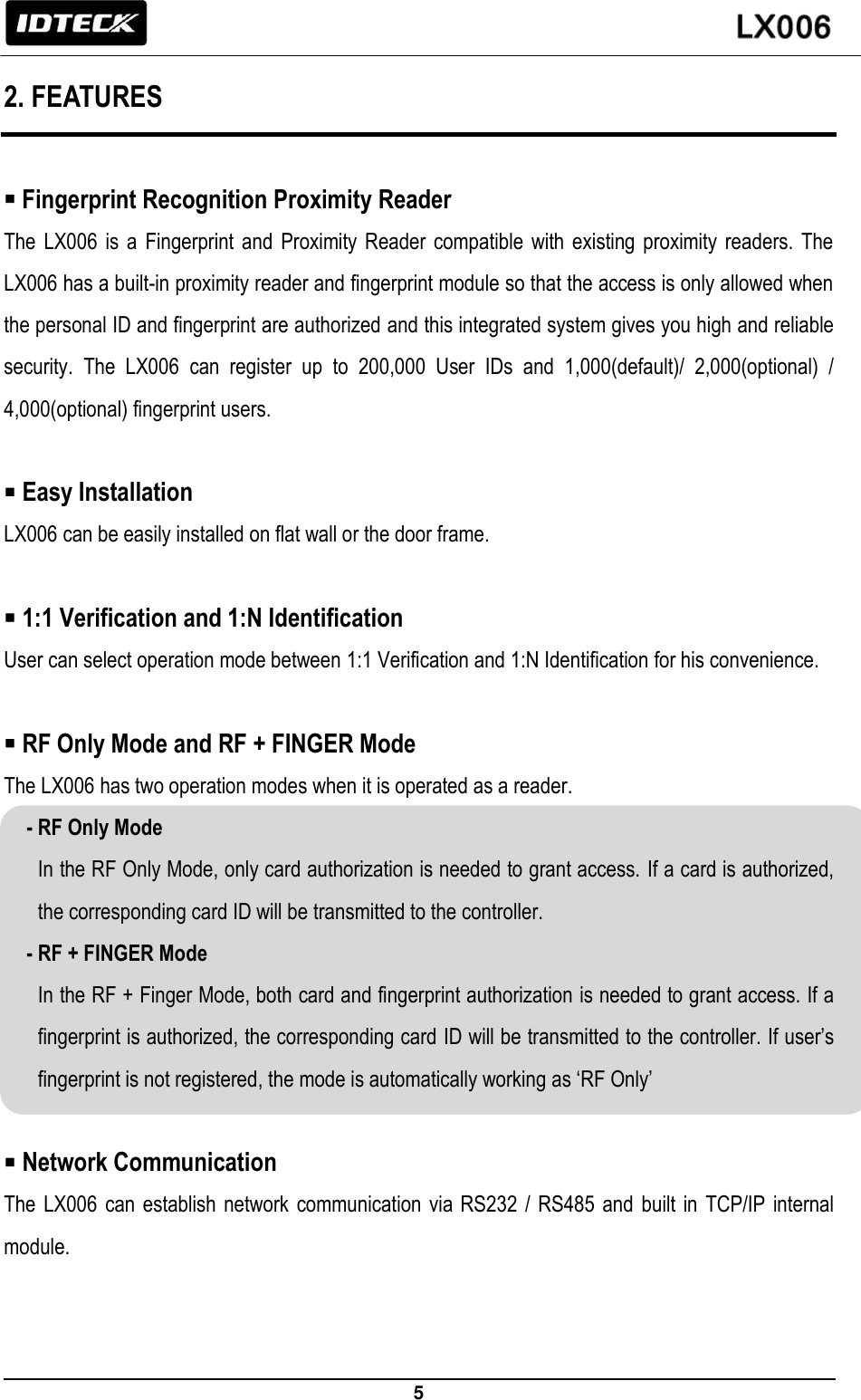                                                                 5   2. FEATURES   Fingerprint Recognition Proximity Reader   The  LX006  is  a  Fingerprint  and  Proximity  Reader  compatible  with  existing proximity  readers.  The LX006 has a built-in proximity reader and fingerprint module so that the access is only allowed when the personal ID and fingerprint are authorized and this integrated system gives you high and reliable security.  The  LX006  can  register  up  to  200,000  User  IDs  and  1,000(default)/  2,000(optional)  / 4,000(optional) fingerprint users.   Easy Installation   LX006 can be easily installed on flat wall or the door frame.     1:1 Verification and 1:N Identification User can select operation mode between 1:1 Verification and 1:N Identification for his convenience.     RF Only Mode and RF + FINGER Mode   The LX006 has two operation modes when it is operated as a reader.   - RF Only Mode In the RF Only Mode, only card authorization is needed to grant access. If a card is authorized, the corresponding card ID will be transmitted to the controller. - RF + FINGER Mode In the RF + Finger Mode, both card and fingerprint authorization is needed to grant access. If a fingerprint is authorized, the corresponding card ID will be transmitted to the controller. If user’s fingerprint is not registered, the mode is automatically working as ‘RF Only’     Network Communication The LX006  can establish network communication via  RS232  / RS485 and  built  in TCP/IP internal module. 