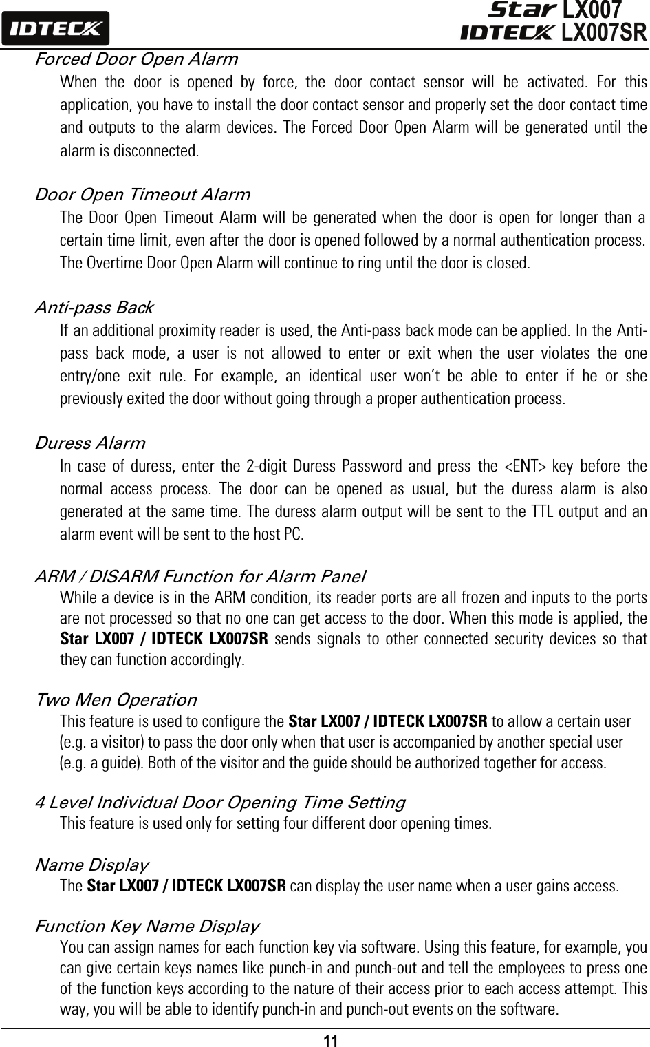                                                                                    11      Forced Door Open Alarm When the door is opened by force, the door contact sensor will be activated. For this application, you have to install the door contact sensor and properly set the door contact time and outputs to the alarm devices. The Forced Door Open Alarm will be generated until the alarm is disconnected.  Door Open Timeout Alarm The Door Open Timeout Alarm will be generated when the door is open for longer than a certain time limit, even after the door is opened followed by a normal authentication process. The Overtime Door Open Alarm will continue to ring until the door is closed.  Anti-pass Back If an additional proximity reader is used, the Anti-pass back mode can be applied. In the Anti-pass back mode, a user is not allowed to enter or exit when the user violates the one entry/one exit rule. For example, an identical user won’t be able to enter if he or she previously exited the door without going through a proper authentication process.  Duress Alarm In case of duress, enter the 2-digit Duress Password and press the &lt;ENT&gt; key before the normal access process. The door can be opened as usual, but the duress alarm is also generated at the same time. The duress alarm output will be sent to the TTL output and an alarm event will be sent to the host PC.  ARM / DISARM Function for Alarm Panel While a device is in the ARM condition, its reader ports are all frozen and inputs to the ports are not processed so that no one can get access to the door. When this mode is applied, the Star LX007 / IDTECK LX007SR sends signals to other connected security devices so that they can function accordingly.  Two Men Operation This feature is used to configure the Star LX007 / IDTECK LX007SR to allow a certain user (e.g. a visitor) to pass the door only when that user is accompanied by another special user (e.g. a guide). Both of the visitor and the guide should be authorized together for access.    4 Level Individual Door Opening Time Setting This feature is used only for setting four different door opening times.    Name Display   The Star LX007 / IDTECK LX007SR can display the user name when a user gains access.    Function Key Name Display You can assign names for each function key via software. Using this feature, for example, you can give certain keys names like punch-in and punch-out and tell the employees to press one of the function keys according to the nature of their access prior to each access attempt. This way, you will be able to identify punch-in and punch-out events on the software.     