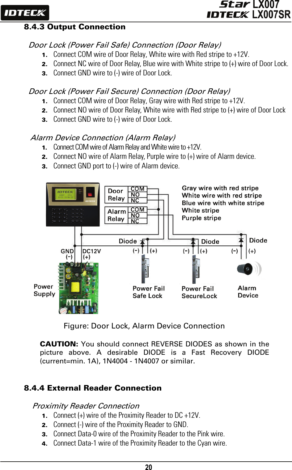                                                                                    20      8.4.3 Output Connection  Door Lock (Power Fail Safe) Connection (Door Relay) 1. Connect COM wire of Door Relay, White wire with Red stripe to +12V. 2. Connect NC wire of Door Relay, Blue wire with White stripe to (+) wire of Door Lock. 3. Connect GND wire to (-) wire of Door Lock.  Door Lock (Power Fail Secure) Connection (Door Relay) 1. Connect COM wire of Door Relay, Gray wire with Red stripe to +12V. 2. Connect NO wire of Door Relay, White wire with Red stripe to (+) wire of Door Lock 3. Connect GND wire to (-) wire of Door Lock.  Alarm Device Connection (Alarm Relay)   1. Connect COM wire of Alarm Relay and White wire to +12V. 2. Connect NO wire of Alarm Relay, Purple wire to (+) wire of Alarm device. 3. Connect GND port to (-) wire of Alarm device.                  Figure: Door Lock, Alarm Device Connection  CAUTION: You should connect REVERSE DIODES as shown in the picture above. A desirable DIODE is a Fast Recovery DIODE (current=min. 1A), 1N4004 - 1N4007 or similar.   8.4.4 External Reader Connection  Proximity Reader Connection 1. Connect (+) wire of the Proximity Reader to DC +12V.   2. Connect (-) wire of the Proximity Reader to GND. 3. Connect Data-0 wire of the Proximity Reader to the Pink wire.   4. Connect Data-1 wire of the Proximity Reader to the Cyan wire.    