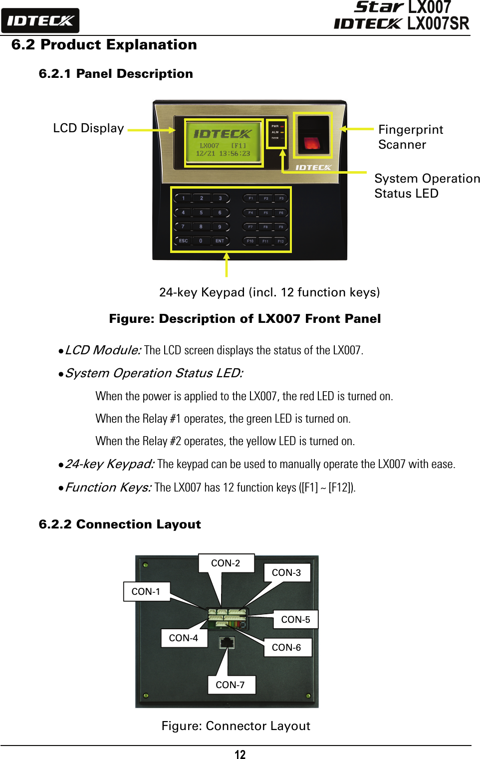                                                                                    12      6.2 Product Explanation  6.2.1 Panel Description                                                 Figure: Description of LX007 Front Panel  • LCD Module: The LCD screen displays the status of the LX007.   • System Operation Status LED: When the power is applied to the LX007, the red LED is turned on.   When the Relay #1 operates, the green LED is turned on.   When the Relay #2 operates, the yellow LED is turned on.   • 24-key Keypad: The keypad can be used to manually operate the LX007 with ease. • Function Keys: The LX007 has 12 function keys ([F1] ~ [F12]).  6.2.2 Connection Layout              Figure: Connector Layout 24-key Keypad (incl. 12 function keys)  Fingerprint Scanner LCD Display System Operation   Status LED  CON-2CON-1 CON-6CON-3CON-4CON-5CON-7