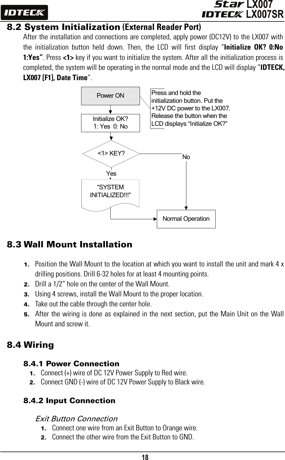                                                                                    18      &lt;1&gt; KEY?“SYSTEM INITIALIZED!!!”Power ONInitialize OK?1: Yes  0: NoNormal OperationYesNoPress and hold the initialization button. Put the +12V DC power to the LX007. Release the button when the LCD displays “Initialize OK?”8.2 System Initialization (External Reader Port) After the installation and connections are completed, apply power (DC12V) to the LX007 with the initialization button held down. Then, the LCD will first display “Initialize OK? 0:No 1:Yes”. Press &lt;1&gt; key if you want to initialize the system. After all the initialization process is completed, the system will be operating in the normal mode and the LCD will display “IDTECK, LX007 [F1], Date Time”.                                      8.3 Wall Mount Installation  1. Position the Wall Mount to the location at which you want to install the unit and mark 4 x drilling positions. Drill 6-32 holes for at least 4 mounting points.   2. Drill a 1/2” hole on the center of the Wall Mount. 3. Using 4 screws, install the Wall Mount to the proper location. 4. Take out the cable through the center hole. 5. After the wiring is done as explained in the next section, put the Main Unit on the Wall Mount and screw it.  8.4 Wiring  8.4.1 Power Connection 1. Connect (+) wire of DC 12V Power Supply to Red wire. 2. Connect GND (-) wire of DC 12V Power Supply to Black wire.  8.4.2 Input Connection  Exit Button Connection   1. Connect one wire from an Exit Button to Orange wire. 2. Connect the other wire from the Exit Button to GND. 