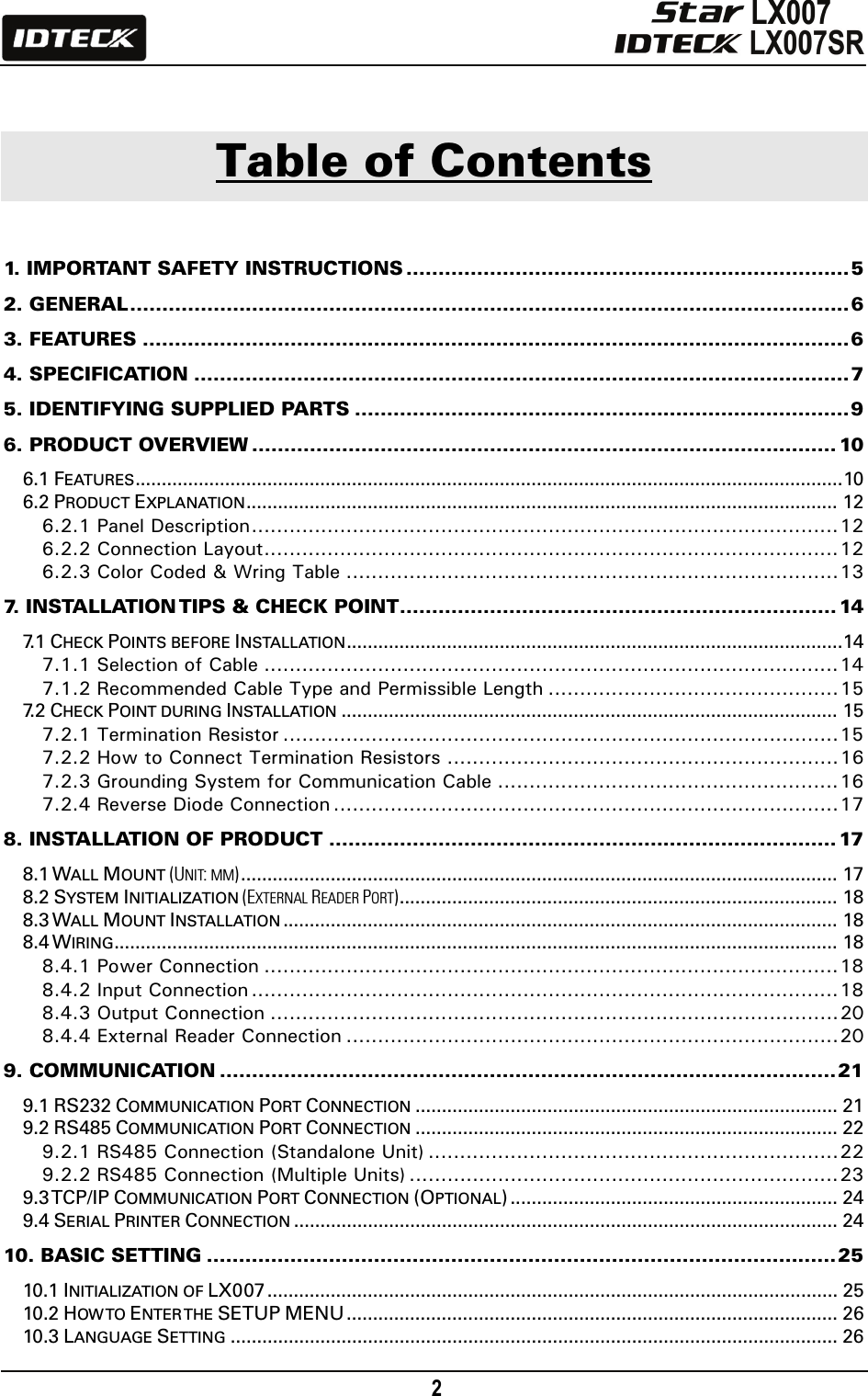                                                                                    2         Table of Contents  1. IMPORTANT SAFETY INSTRUCTIONS .....................................................................5 2. GENERAL................................................................................................................6 3. FEATURES ..............................................................................................................6 4. SPECIFICATION ......................................................................................................7 5. IDENTIFYING SUPPLIED PARTS .............................................................................9 6. PRODUCT OVERVIEW ........................................................................................... 10 6.1 FEATURES......................................................................................................................................10 6.2 PRODUCT EXPLANATION................................................................................................................ 12 6.2.1 Panel Description.............................................................................................12 6.2.2 Connection Layout...........................................................................................12 6.2.3 Color Coded &amp; Wring Table ..............................................................................13 7. INSTALLATION TIPS &amp; CHECK POINT.................................................................... 14 7. 1  CHECK POINTS BEFORE INSTALLATION..............................................................................................14 7.1.1 Selection of Cable ...........................................................................................14 7.1.2 Recommended Cable Type and Permissible Length ..............................................15 7. 2  CHECK POINT DURING INSTALLATION .............................................................................................. 15 7.2.1 Termination Resistor ........................................................................................15 7.2.2 How to Connect Termination Resistors ..............................................................16 7.2.3 Grounding System for Communication Cable ......................................................16 7.2.4 Reverse Diode Connection ................................................................................17 8. INSTALLATION OF PRODUCT ...............................................................................17 8.1 WALL MOUNT (UNIT: MM)................................................................................................................. 17 8.2 SYSTEM INITIALIZATION (EXTERNAL READER PORT)................................................................................... 18 8.3 WALL MOUNT INSTALLATION ......................................................................................................... 18 8.4 WIRING......................................................................................................................................... 18 8.4.1 Power Connection ...........................................................................................18 8.4.2 Input Connection .............................................................................................18 8.4.3 Output Connection ..........................................................................................20 8.4.4 External Reader Connection ..............................................................................20 9. COMMUNICATION ................................................................................................21 9.1 RS232 COMMUNICATION PORT CONNECTION ................................................................................ 21 9.2 RS485 COMMUNICATION PORT CONNECTION ................................................................................ 22 9.2.1 RS485 Connection (Standalone Unit) .................................................................22 9.2.2 RS485 Connection (Multiple Units) ....................................................................23 9.3 TCP/IP COMMUNICATION PORT CONNECTION (OPTIONAL) .............................................................. 24 9.4 SERIAL PRINTER CONNECTION ....................................................................................................... 24 10. BASIC SETTING ..................................................................................................25 10.1 INITIALIZATION OF LX007 ............................................................................................................ 25 10.2 HOW TO  ENTER THE  SETUP MENU............................................................................................. 26 10.3 LANGUAGE SETTING ................................................................................................................... 26 