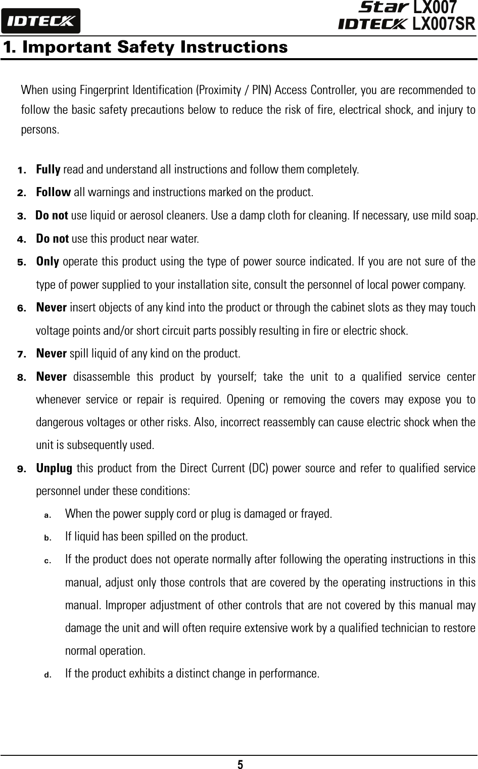                                                                                    5      1. Important Safety Instructions   When using Fingerprint Identification (Proximity / PIN) Access Controller, you are recommended to follow the basic safety precautions below to reduce the risk of fire, electrical shock, and injury to persons.   1. Fully read and understand all instructions and follow them completely. 2. Follow all warnings and instructions marked on the product. 3. Do not use liquid or aerosol cleaners. Use a damp cloth for cleaning. If necessary, use mild soap. 4. Do not use this product near water. 5. Only operate this product using the type of power source indicated. If you are not sure of the type of power supplied to your installation site, consult the personnel of local power company. 6. Never insert objects of any kind into the product or through the cabinet slots as they may touch voltage points and/or short circuit parts possibly resulting in fire or electric shock.   7. Never spill liquid of any kind on the product. 8. Never disassemble this product by yourself; take the unit to a qualified service center whenever service or repair is required. Opening or removing the covers may expose you to dangerous voltages or other risks. Also, incorrect reassembly can cause electric shock when the unit is subsequently used. 9. Unplug this product from the Direct Current (DC) power source and refer to qualified service personnel under these conditions: a. When the power supply cord or plug is damaged or frayed. b. If liquid has been spilled on the product. c. If the product does not operate normally after following the operating instructions in this manual, adjust only those controls that are covered by the operating instructions in this manual. Improper adjustment of other controls that are not covered by this manual may damage the unit and will often require extensive work by a qualified technician to restore normal operation. d. If the product exhibits a distinct change in performance.     