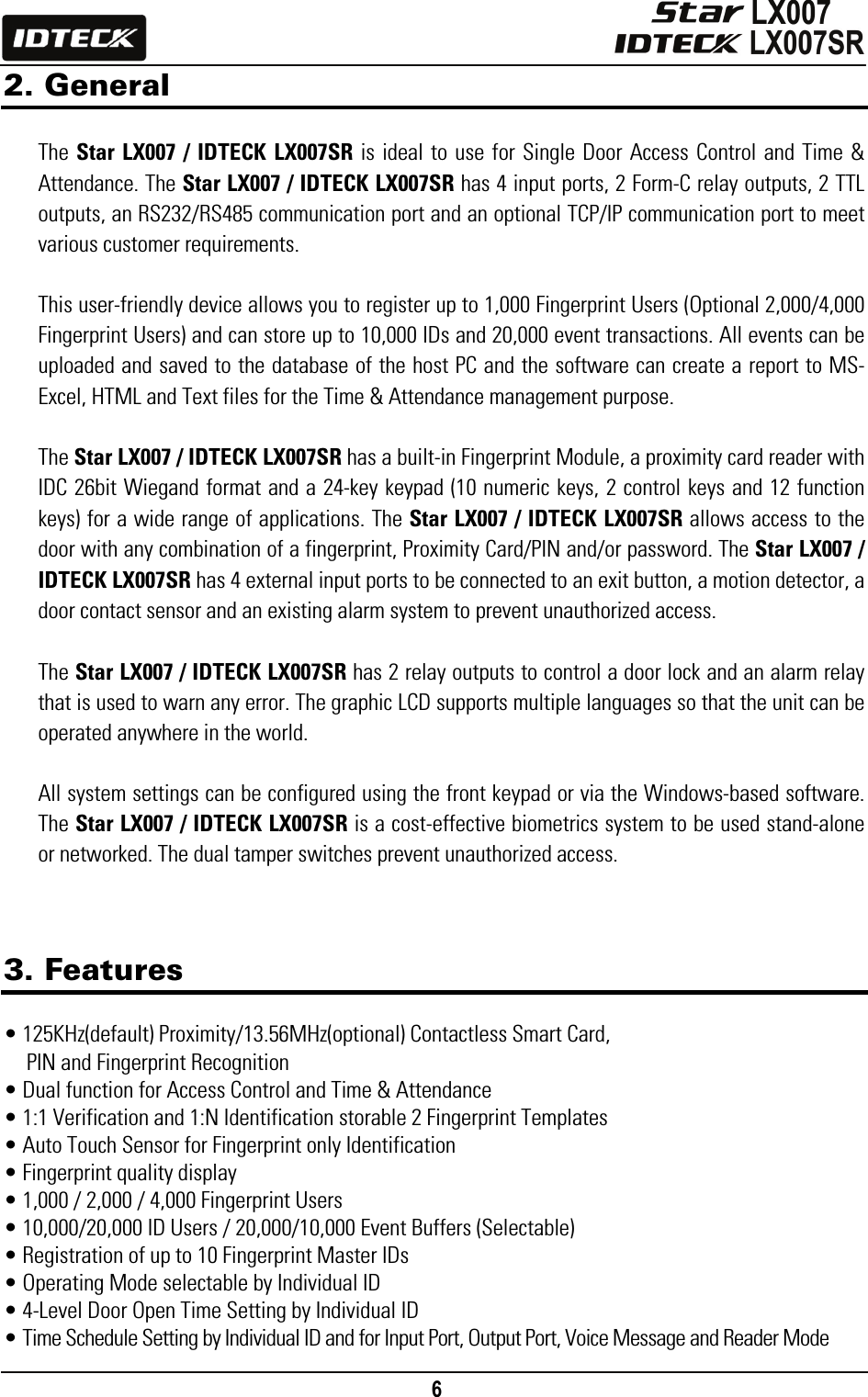                                                                                    6      2. General  The Star LX007 / IDTECK LX007SR is ideal to use for Single Door Access Control and Time &amp; Attendance. The Star LX007 / IDTECK LX007SR has 4 input ports, 2 Form-C relay outputs, 2 TTL outputs, an RS232/RS485 communication port and an optional TCP/IP communication port to meet various customer requirements.    This user-friendly device allows you to register up to 1,000 Fingerprint Users (Optional 2,000/4,000 Fingerprint Users) and can store up to 10,000 IDs and 20,000 event transactions. All events can be uploaded and saved to the database of the host PC and the software can create a report to MS-Excel, HTML and Text files for the Time &amp; Attendance management purpose.    The Star LX007 / IDTECK LX007SR has a built-in Fingerprint Module, a proximity card reader with IDC 26bit Wiegand format and a 24-key keypad (10 numeric keys, 2 control keys and 12 function keys) for a wide range of applications. The Star LX007 / IDTECK LX007SR allows access to the door with any combination of a fingerprint, Proximity Card/PIN and/or password. The Star LX007 / IDTECK LX007SR has 4 external input ports to be connected to an exit button, a motion detector, a door contact sensor and an existing alarm system to prevent unauthorized access.  The Star LX007 / IDTECK LX007SR has 2 relay outputs to control a door lock and an alarm relay that is used to warn any error. The graphic LCD supports multiple languages so that the unit can be operated anywhere in the world.    All system settings can be configured using the front keypad or via the Windows-based software. The Star LX007 / IDTECK LX007SR is a cost-effective biometrics system to be used stand-alone or networked. The dual tamper switches prevent unauthorized access.    3. Features  • 125KHz(default) Proximity/13.56MHz(optional) Contactless Smart Card, PIN and Fingerprint Recognition • Dual function for Access Control and Time &amp; Attendance • 1:1 Verification and 1:N Identification storable 2 Fingerprint Templates • Auto Touch Sensor for Fingerprint only Identification • Fingerprint quality display • 1,000 / 2,000 / 4,000 Fingerprint Users • 10,000/20,000 ID Users / 20,000/10,000 Event Buffers (Selectable) • Registration of up to 10 Fingerprint Master IDs   • Operating Mode selectable by Individual ID • 4-Level Door Open Time Setting by Individual ID • Time Schedule Setting by Individual ID and for Input Port, Output Port, Voice Message and Reader Mode 