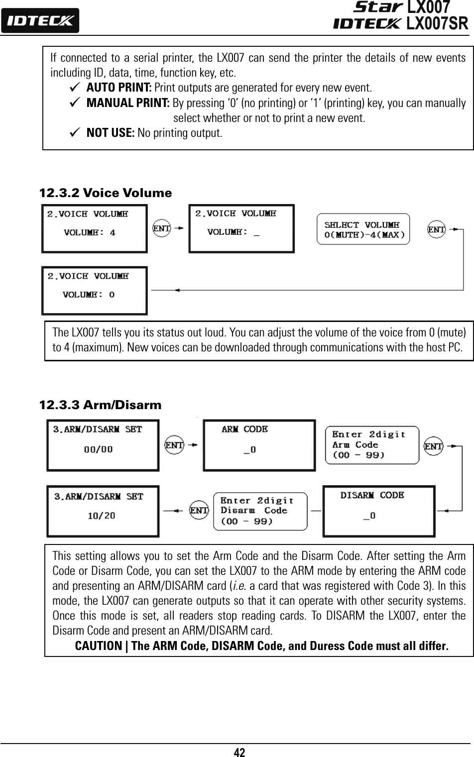                                                                                    42                12.3.2 Voice Volume              12.3.3 Arm/Disarm                      If connected to a serial printer, the LX007 can send the printer the details of new events including ID, data, time, function key, etc.  AUTO PRINT: Print outputs are generated for every new event.  MANUAL PRINT: By pressing ‘0’ (no printing) or ‘1’ (printing) key, you can manually select whether or not to print a new event.  NOT USE: No printing output. The LX007 tells you its status out loud. You can adjust the volume of the voice from 0 (mute) to 4 (maximum). New voices can be downloaded through communications with the host PC. This setting allows you to set the Arm Code and the Disarm Code. After setting the Arm Code or Disarm Code, you can set the LX007 to the ARM mode by entering the ARM code and presenting an ARM/DISARM card (i.e. a card that was registered with Code 3). In this mode, the LX007 can generate outputs so that it can operate with other security systems. Once this mode is set, all readers stop reading cards. To DISARM the LX007, enter the Disarm Code and present an ARM/DISARM card.   CAUTION | The ARM Code, DISARM Code, and Duress Code must all differ.