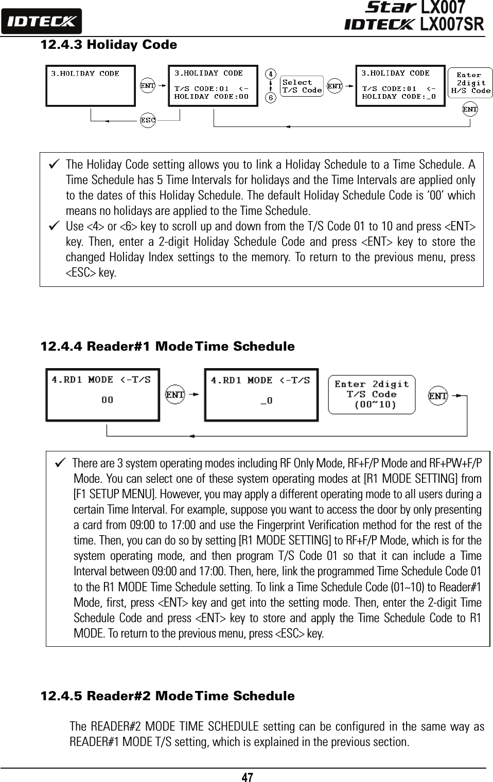                                                                                    47      12.4.3 Holiday Code                    12.4.4 Reader#1 Mode Time Schedule                      12.4.5 Reader#2 Mode Time Schedule  The READER#2 MODE TIME SCHEDULE setting can be configured in the same way as READER#1 MODE T/S setting, which is explained in the previous section.  The Holiday Code setting allows you to link a Holiday Schedule to a Time Schedule. A Time Schedule has 5 Time Intervals for holidays and the Time Intervals are applied only to the dates of this Holiday Schedule. The default Holiday Schedule Code is ‘00’ which means no holidays are applied to the Time Schedule.    Use &lt;4&gt; or &lt;6&gt; key to scroll up and down from the T/S Code 01 to 10 and press &lt;ENT&gt; key. Then, enter a 2-digit Holiday Schedule Code and press &lt;ENT&gt; key to store the changed Holiday Index settings to the memory. To return to the previous menu, press &lt;ESC&gt; key.  There are 3 system operating modes including RF Only Mode, RF+F/P Mode and RF+PW+F/P Mode. You can select one of these system operating modes at [R1 MODE SETTING] from [F1 SETUP MENU]. However, you may apply a different operating mode to all users during a certain Time Interval. For example, suppose you want to access the door by only presenting a card from 09:00 to 17:00 and use the Fingerprint Verification method for the rest of the time. Then, you can do so by setting [R1 MODE SETTING] to RF+F/P Mode, which is for the system operating mode, and then program T/S Code 01 so that it can include a Time Interval between 09:00 and 17:00. Then, here, link the programmed Time Schedule Code 01 to the R1 MODE Time Schedule setting. To link a Time Schedule Code (01~10) to Reader#1 Mode, first, press &lt;ENT&gt; key and get into the setting mode. Then, enter the 2-digit Time Schedule Code and press &lt;ENT&gt; key to store and apply the Time Schedule Code to R1 MODE. To return to the previous menu, press &lt;ESC&gt; key. 