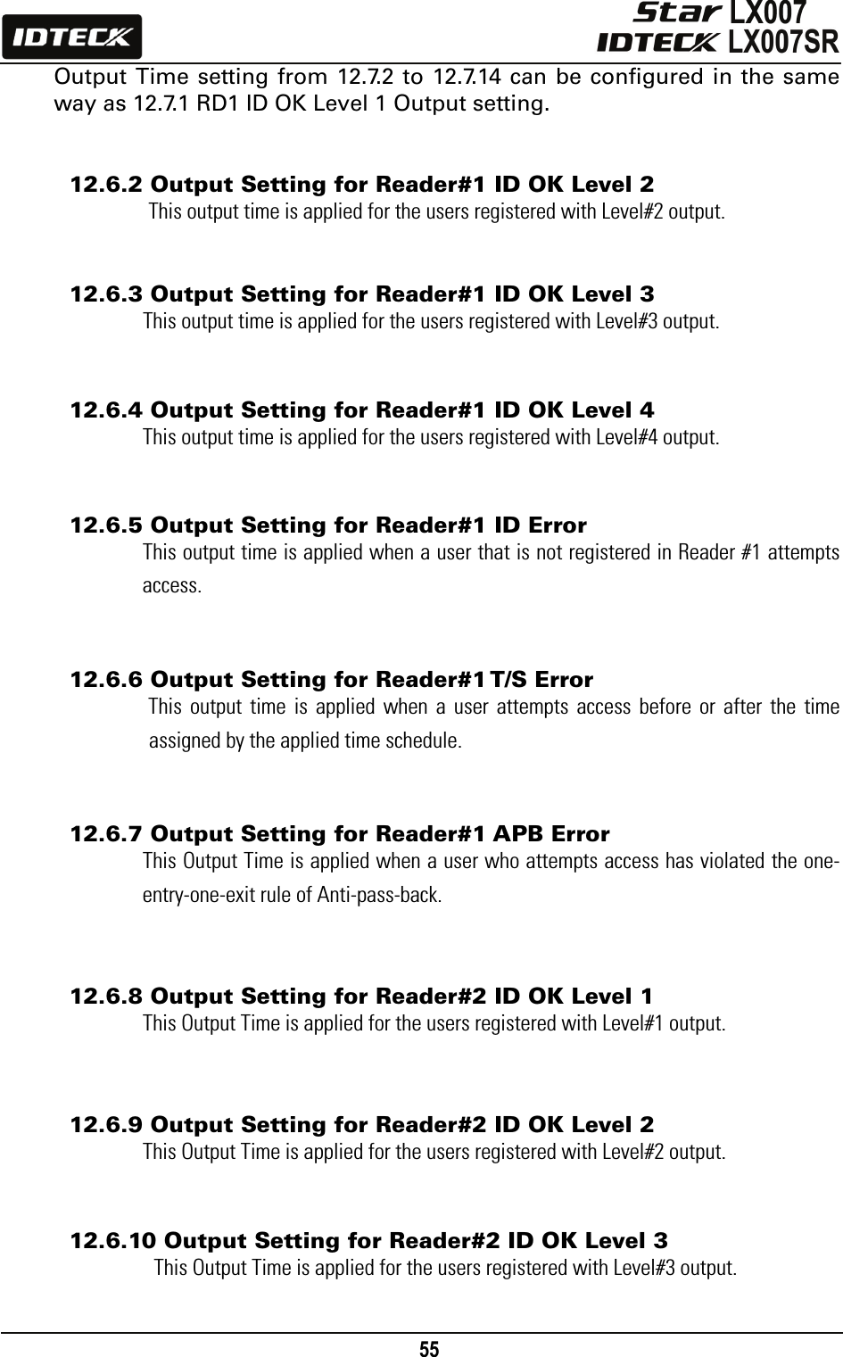                                                                                    55      Output Time setting from 12.7.2 to 12.7.14 can be configured in the same way as 12.7.1 RD1 ID OK Level 1 Output setting.   12.6.2 Output Setting for Reader#1 ID OK Level 2 This output time is applied for the users registered with Level#2 output.   12.6.3 Output Setting for Reader#1 ID OK Level 3 This output time is applied for the users registered with Level#3 output.   12.6.4 Output Setting for Reader#1 ID OK Level 4 This output time is applied for the users registered with Level#4 output.   12.6.5 Output Setting for Reader#1 ID Error This output time is applied when a user that is not registered in Reader #1 attempts access.   12.6.6 Output Setting for Reader#1 T/S Error This output time is applied when a user attempts access before or after the time assigned by the applied time schedule.   12.6.7 Output Setting for Reader#1 APB Error This Output Time is applied when a user who attempts access has violated the one-entry-one-exit rule of Anti-pass-back.   12.6.8 Output Setting for Reader#2 ID OK Level 1 This Output Time is applied for the users registered with Level#1 output.   12.6.9 Output Setting for Reader#2 ID OK Level 2 This Output Time is applied for the users registered with Level#2 output.   12.6.10 Output Setting for Reader#2 ID OK Level 3 This Output Time is applied for the users registered with Level#3 output.  