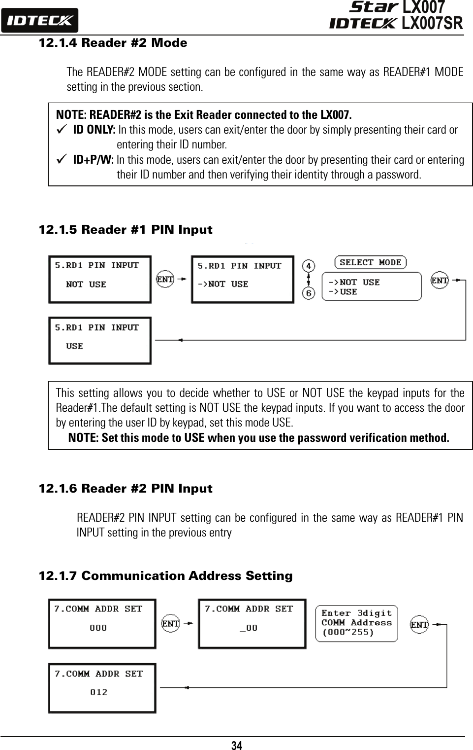                                                                                    34      12.1.4 Reader #2 Mode  The READER#2 MODE setting can be configured in the same way as READER#1 MODE setting in the previous section.          12.1.5 Reader #1 PIN Input                 12.1.6 Reader #2 PIN Input  READER#2 PIN INPUT setting can be configured in the same way as READER#1 PIN INPUT setting in the previous entry   12.1.7 Communication Address Setting           This setting allows you to decide whether to USE or NOT USE the keypad inputs for the Reader#1.The default setting is NOT USE the keypad inputs. If you want to access the door by entering the user ID by keypad, set this mode USE. NOTE: Set this mode to USE when you use the password verification method. NOTE: READER#2 is the Exit Reader connected to the LX007.  ID ONLY: In this mode, users can exit/enter the door by simply presenting their card or entering their ID number.  ID+P/W: In this mode, users can exit/enter the door by presenting their card or entering their ID number and then verifying their identity through a password. 