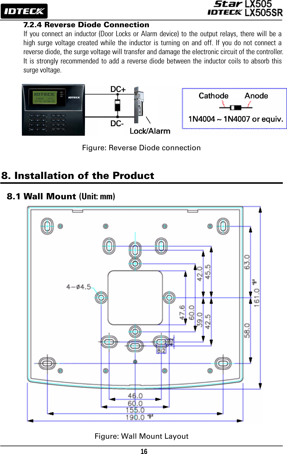                                                                                    16      7.2.4 Reverse Diode Connection If you connect an inductor (Door Locks or Alarm device) to the output relays, there will be a high surge voltage created while the inductor is turning on and off. If you do not connect a reverse diode, the surge voltage will transfer and damage the electronic circuit of the controller. It is strongly recommended to add a reverse diode between the inductor coils to absorb this surge voltage.         Figure: Reverse Diode connection   8. Installation of the Product  8.1 Wall Mount (Unit: mm)                       Figure: Wall Mount Layout 