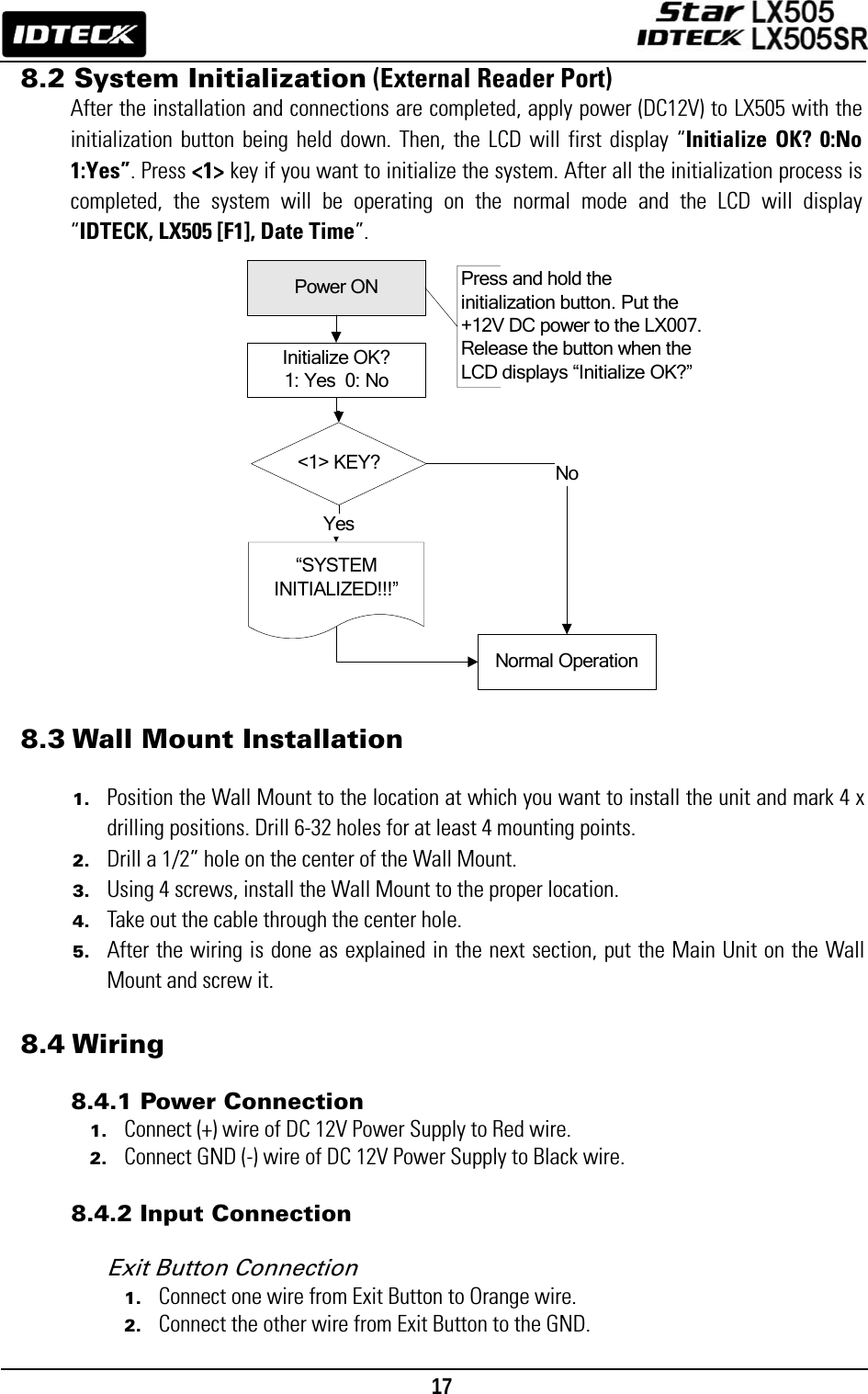                                                                                    17      &lt;1&gt; KEY?“SYSTEM INITIALIZED!!!”Power ONInitialize OK?1: Yes  0: NoNormal OperationYesNoPress and hold the initialization button. Put the +12V DC power to the LX007. Release the button when the LCD displays “Initialize OK?”8.2 System Initialization (External Reader Port) After the installation and connections are completed, apply power (DC12V) to LX505 with the initialization button being held down. Then, the LCD will first display “Initialize OK? 0:No 1:Yes”. Press &lt;1&gt; key if you want to initialize the system. After all the initialization process is completed, the system will be operating on the normal mode and the LCD will display “IDTECK, LX505 [F1], Date Time”.                               8.3 Wall Mount Installation  1. Position the Wall Mount to the location at which you want to install the unit and mark 4 x drilling positions. Drill 6-32 holes for at least 4 mounting points.   2. Drill a 1/2” hole on the center of the Wall Mount. 3. Using 4 screws, install the Wall Mount to the proper location. 4. Take out the cable through the center hole. 5. After the wiring is done as explained in the next section, put the Main Unit on the Wall Mount and screw it.  8.4 Wiring  8.4.1 Power Connection 1. Connect (+) wire of DC 12V Power Supply to Red wire. 2. Connect GND (-) wire of DC 12V Power Supply to Black wire.  8.4.2 Input Connection  Exit Button Connection   1. Connect one wire from Exit Button to Orange wire. 2. Connect the other wire from Exit Button to the GND. 