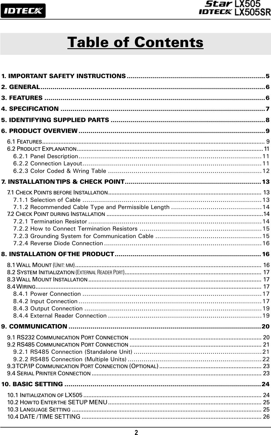                                                                                    2        Table of Contents  1. IMPORTANT SAFETY INSTRUCTIONS .....................................................................5 2. GENERAL................................................................................................................6 3. FEATURES ..............................................................................................................6 4. SPECIFICATION ......................................................................................................7 5. IDENTIFYING SUPPLIED PARTS .............................................................................8 6. PRODUCT OVERVIEW .............................................................................................9 6.1 FEATURES....................................................................................................................................... 9 6.2 PRODUCT EXPLANATION................................................................................................................. 11 6.2.1 Panel Description.............................................................................................11 6.2.2 Connection Layout...........................................................................................11 6.2.3 Color Coded &amp; Wring Table ..............................................................................12 7. INSTALLATION TIPS &amp; CHECK POINT....................................................................13 7. 1  CHECK POINTS BEFORE INSTALLATION............................................................................................. 13 7.1.1 Selection of Cable ...........................................................................................13 7.1.2 Recommended Cable Type and Permissible Length ..............................................14 7. 2  CHECK POINT DURING INSTALLATION ...............................................................................................14 7.2.1 Termination Resistor ........................................................................................14 7.2.2 How to Connect Termination Resistors ..............................................................15 7.2.3 Grounding System for Communication Cable ......................................................15 7.2.4 Reverse Diode Connection ................................................................................16 8. INSTALLATION OF THE  PRODUCT......................................................................... 16 8.1 WALL MOUNT (UNIT: MM)................................................................................................................. 16 8.2 SYSTEM INITIALIZATION (EXTERNAL READER PORT)................................................................................... 17 8.3 WALL MOUNT INSTALLATION ......................................................................................................... 17 8.4 WIRING......................................................................................................................................... 17 8.4.1 Power Connection ...........................................................................................17 8.4.2 Input Connection .............................................................................................17 8.4.3 Output Connection ..........................................................................................19 8.4.4 External Reader Connection ..............................................................................19 9. COMMUNICATION ................................................................................................20 9.1 RS232 COMMUNICATION PORT CONNECTION ................................................................................ 20 9.2 RS485 COMMUNICATION PORT CONNECTION ................................................................................ 21 9.2.1 RS485 Connection (Standalone Unit) .................................................................21 9.2.2 RS485 Connection (Multiple Units) ....................................................................22 9.3 TCP/IP COMMUNICATION PORT CONNECTION (OPTIONAL) .............................................................. 23 9.4 SERIAL PRINTER CONNECTION ....................................................................................................... 23 10. BASIC SETTING ..................................................................................................24 10.1 INITIALIZATION OF LX505 ............................................................................................................ 24 10.2 HOW TO  ENTER THE  SETUP MENU ............................................................................................. 25 10.3 LANGUAGE SETTING ................................................................................................................... 25 10.4 DATE / TIME SETTING ............................................................................................................. 26 