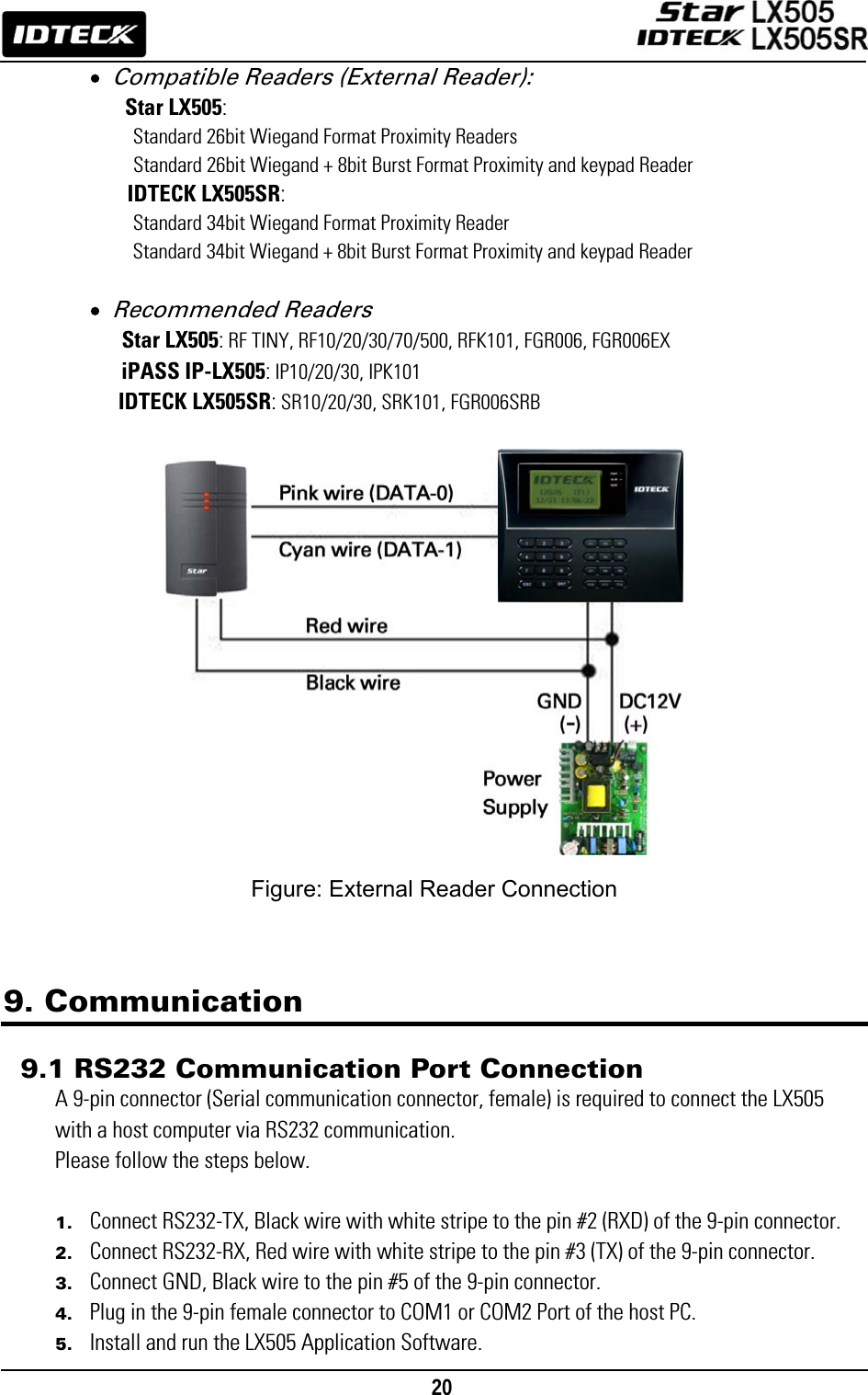                                                                                    20      • Compatible Readers (External Reader): Star LX505:     Standard 26bit Wiegand Format Proximity Readers     Standard 26bit Wiegand + 8bit Burst Format Proximity and keypad Reader IDTECK LX505SR:     Standard 34bit Wiegand Format Proximity Reader           Standard 34bit Wiegand + 8bit Burst Format Proximity and keypad Reader  • Recommended Readers   Star LX505: RF TINY, RF10/20/30/70/500, RFK101, FGR006, FGR006EX iPASS IP-LX505: IP10/20/30, IPK101  IDTECK LX505SR: SR10/20/30, SRK101, FGR006SRB                  Figure: External Reader Connection    9. Communication  9.1 RS232 Communication Port Connection A 9-pin connector (Serial communication connector, female) is required to connect the LX505 with a host computer via RS232 communication.   Please follow the steps below.  1. Connect RS232-TX, Black wire with white stripe to the pin #2 (RXD) of the 9-pin connector. 2. Connect RS232-RX, Red wire with white stripe to the pin #3 (TX) of the 9-pin connector. 3. Connect GND, Black wire to the pin #5 of the 9-pin connector. 4. Plug in the 9-pin female connector to COM1 or COM2 Port of the host PC. 5. Install and run the LX505 Application Software. 