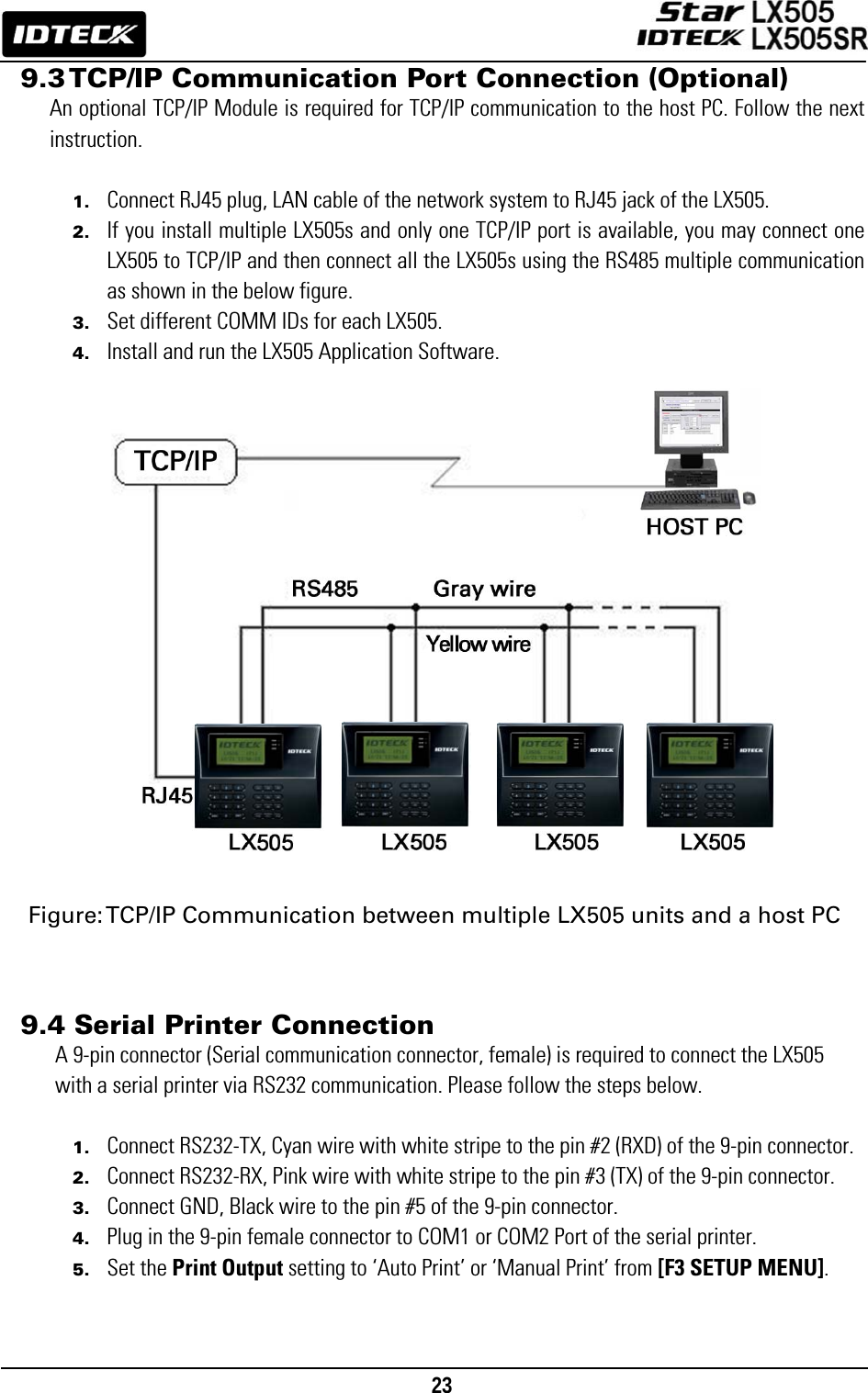                                                                                    23      9.3 TCP/IP Communication Port Connection (Optional) An optional TCP/IP Module is required for TCP/IP communication to the host PC. Follow the next instruction.  1. Connect RJ45 plug, LAN cable of the network system to RJ45 jack of the LX505. 2. If you install multiple LX505s and only one TCP/IP port is available, you may connect one LX505 to TCP/IP and then connect all the LX505s using the RS485 multiple communication as shown in the below figure. 3. Set different COMM IDs for each LX505. 4. Install and run the LX505 Application Software.                     Figure: TCP/IP Communication between multiple LX505 units and a host PC    9.4 Serial Printer Connection A 9-pin connector (Serial communication connector, female) is required to connect the LX505 with a serial printer via RS232 communication. Please follow the steps below.  1. Connect RS232-TX, Cyan wire with white stripe to the pin #2 (RXD) of the 9-pin connector. 2. Connect RS232-RX, Pink wire with white stripe to the pin #3 (TX) of the 9-pin connector. 3. Connect GND, Black wire to the pin #5 of the 9-pin connector. 4. Plug in the 9-pin female connector to COM1 or COM2 Port of the serial printer. 5. Set the Print Output setting to ‘Auto Print’ or ‘Manual Print’ from [F3 SETUP MENU].   