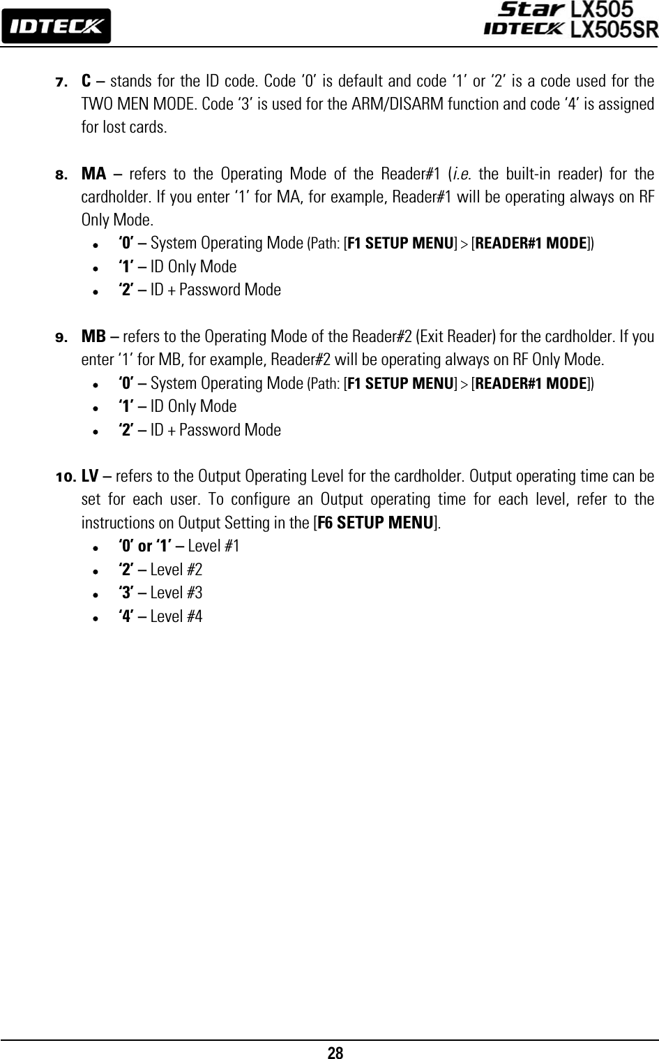                                                                                    28       7. C – stands for the ID code. Code ‘0’ is default and code ‘1’ or ‘2’ is a code used for the TWO MEN MODE. Code ‘3’ is used for the ARM/DISARM function and code ‘4’ is assigned for lost cards.  8. MA – refers to the Operating Mode of the Reader#1 (i.e.  the built-in reader) for the cardholder. If you enter ‘1’ for MA, for example, Reader#1 will be operating always on RF Only Mode. • ‘0’ – System Operating Mode (Path: [F1 SETUP MENU] &gt; [READER#1 MODE]) • ‘1’ – ID Only Mode • ‘2’ – ID + Password Mode  9. MB – refers to the Operating Mode of the Reader#2 (Exit Reader) for the cardholder. If you enter ‘1’ for MB, for example, Reader#2 will be operating always on RF Only Mode. • ‘0’ – System Operating Mode (Path: [F1 SETUP MENU] &gt; [READER#1 MODE]) • ‘1’ – ID Only Mode • ‘2’ – ID + Password Mode  10. LV – refers to the Output Operating Level for the cardholder. Output operating time can be set for each user. To configure an Output operating time for each level, refer to the instructions on Output Setting in the [F6 SETUP MENU]. • ‘0’ or ‘1’ – Level #1 • ‘2’ – Level #2 • ‘3’ – Level #3 • ‘4’ – Level #4     