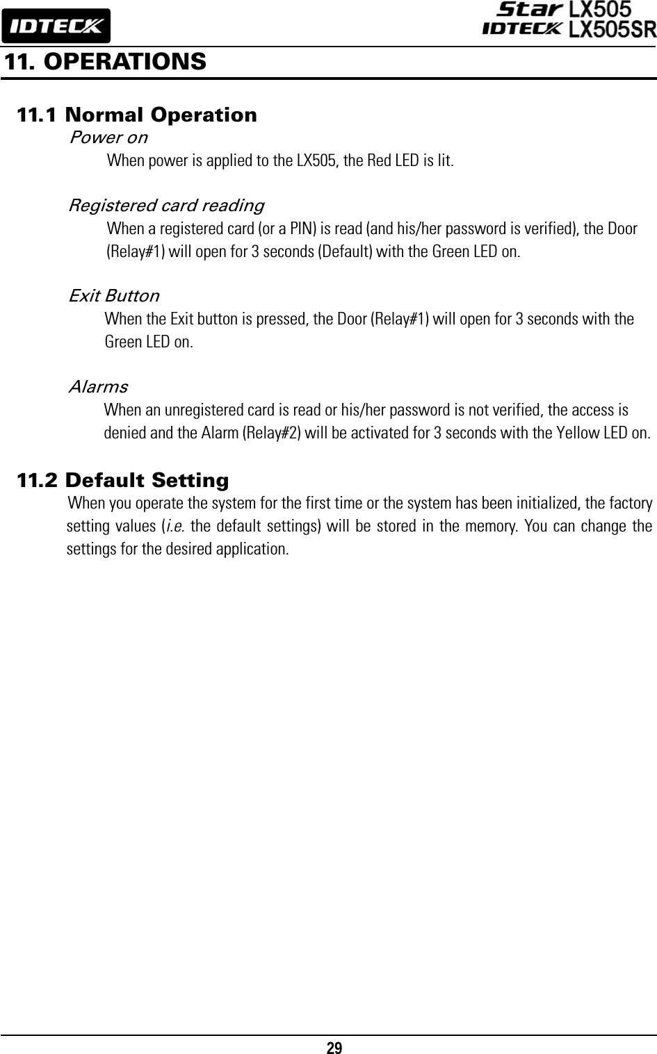                                                                                    29      11. OPERATIONS  11.1 Normal Operation Power on When power is applied to the LX505, the Red LED is lit.  Registered card reading When a registered card (or a PIN) is read (and his/her password is verified), the Door (Relay#1) will open for 3 seconds (Default) with the Green LED on.  Exit Button When the Exit button is pressed, the Door (Relay#1) will open for 3 seconds with the Green LED on.  Alarms When an unregistered card is read or his/her password is not verified, the access is denied and the Alarm (Relay#2) will be activated for 3 seconds with the Yellow LED on.  11.2 Default Setting When you operate the system for the first time or the system has been initialized, the factory setting values (i.e. the default settings) will be stored in the memory. You can change the settings for the desired application.  