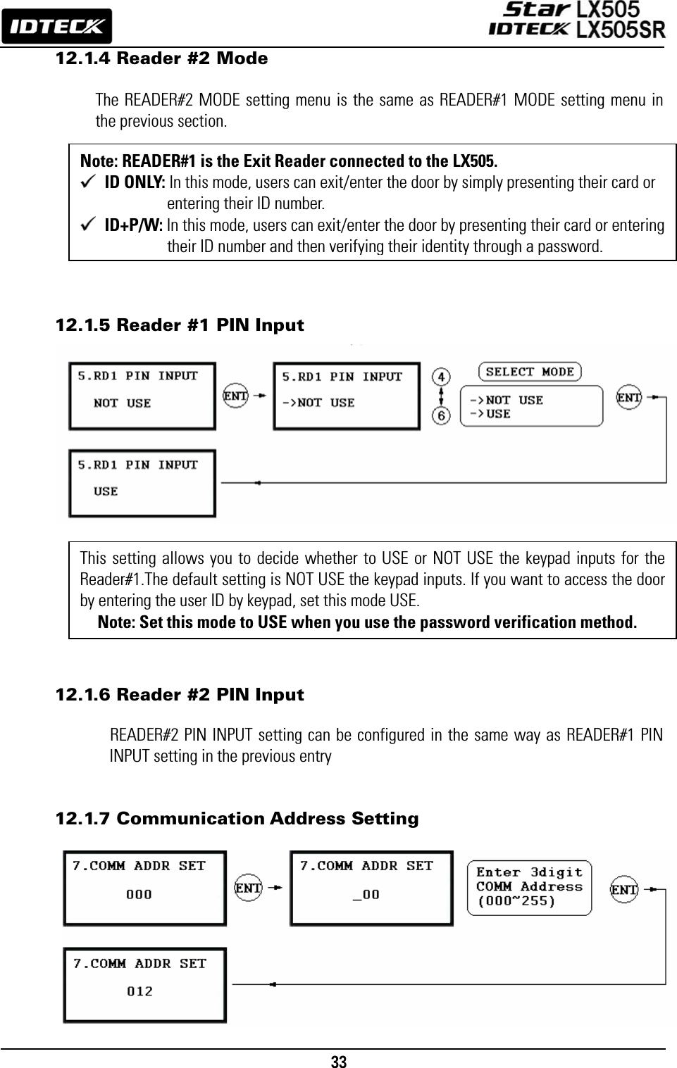                                                                                    33      12.1.4 Reader #2 Mode  The READER#2 MODE setting menu is the same as READER#1 MODE setting menu in the previous section.          12.1.5 Reader #1 PIN Input                 12.1.6 Reader #2 PIN Input  READER#2 PIN INPUT setting can be configured in the same way as READER#1 PIN INPUT setting in the previous entry   12.1.7 Communication Address Setting           This setting allows you to decide whether to USE or NOT USE the keypad inputs for the Reader#1.The default setting is NOT USE the keypad inputs. If you want to access the door by entering the user ID by keypad, set this mode USE. Note: Set this mode to USE when you use the password verification method. Note: READER#1 is the Exit Reader connected to the LX505.  ID ONLY: In this mode, users can exit/enter the door by simply presenting their card or entering their ID number.  ID+P/W: In this mode, users can exit/enter the door by presenting their card or entering their ID number and then verifying their identity through a password. 