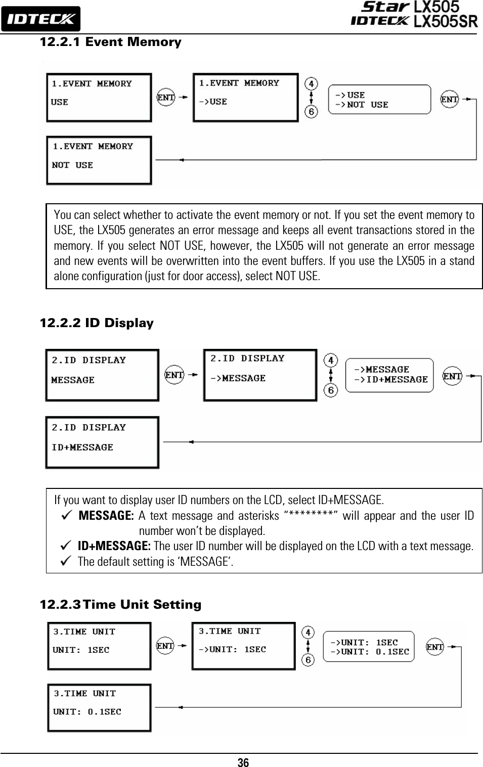                                                                                    36      12.2.1 Event Memory                  12.2.2 ID Display                    12.2.3 Time  Unit  Setting         You can select whether to activate the event memory or not. If you set the event memory to USE, the LX505 generates an error message and keeps all event transactions stored in the memory. If you select NOT USE, however, the LX505 will not generate an error message and new events will be overwritten into the event buffers. If you use the LX505 in a stand alone configuration (just for door access), select NOT USE. If you want to display user ID numbers on the LCD, select ID+MESSAGE.    MESSAGE: A text message and asterisks “********” will appear and the user ID number won’t be displayed.    ID+MESSAGE: The user ID number will be displayed on the LCD with a text message.  The default setting is ‘MESSAGE’.