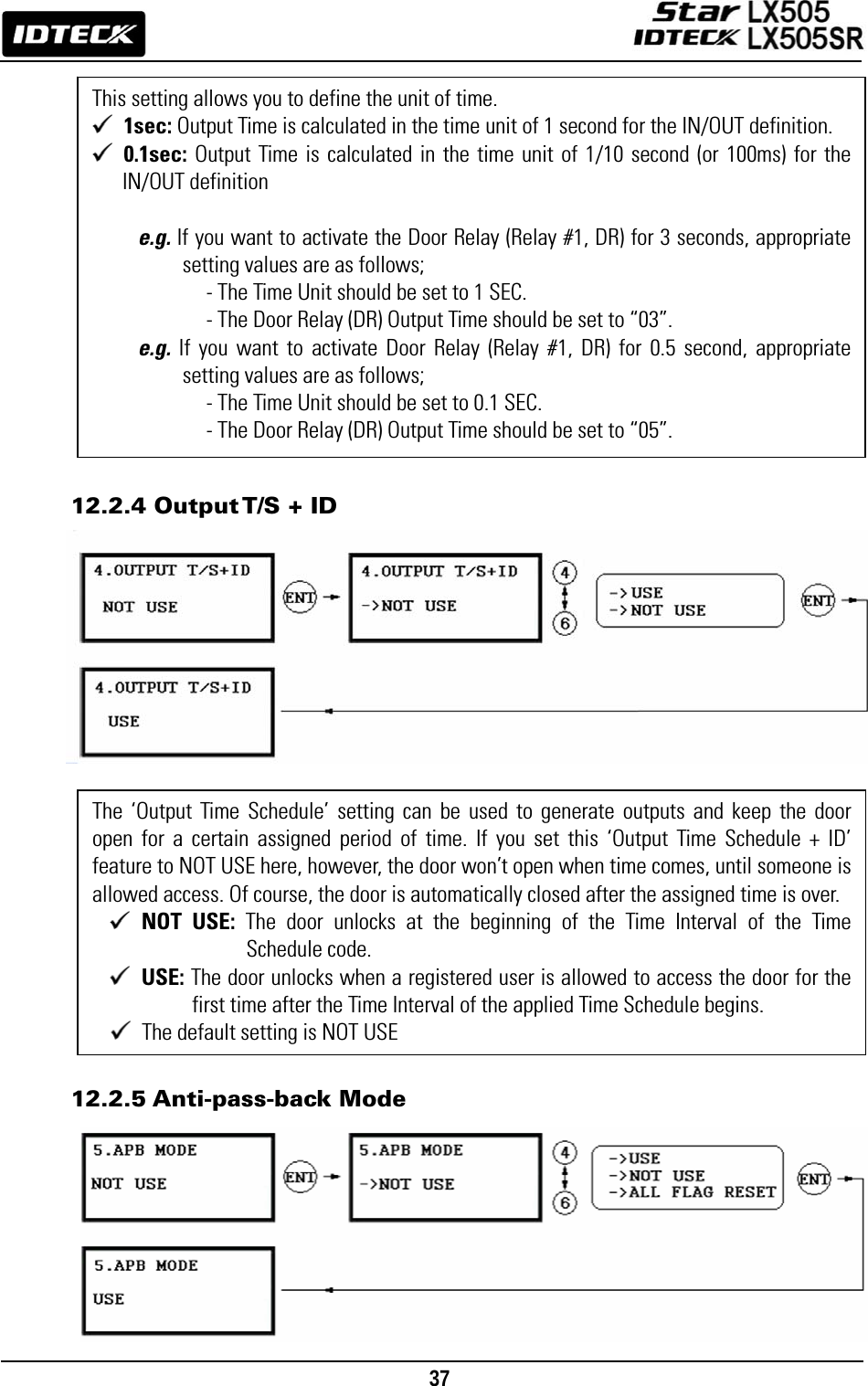                                                                                    37                        12.2.4 Output T/S + ID                       12.2.5 Anti-pass-back Mode         This setting allows you to define the unit of time. 1sec: Output Time is calculated in the time unit of 1 second for the IN/OUT definition.  0.1sec: Output Time is calculated in the time unit of 1/10 second (or 100ms) for the IN/OUT definition  e.g. If you want to activate the Door Relay (Relay #1, DR) for 3 seconds, appropriate setting values are as follows;           - The Time Unit should be set to 1 SEC.                     - The Door Relay (DR) Output Time should be set to “03”. e.g. If you want to activate Door Relay (Relay #1, DR) for 0.5 second, appropriate setting values are as follows;           - The Time Unit should be set to 0.1 SEC.                     - The Door Relay (DR) Output Time should be set to “05”. The ‘Output Time Schedule’ setting can be used to generate outputs and keep the door open for a certain assigned period of time. If you set this ‘Output Time Schedule + ID’ feature to NOT USE here, however, the door won’t open when time comes, until someone is allowed access. Of course, the door is automatically closed after the assigned time is over.  NOT USE: The door unlocks at the beginning of the Time Interval of the Time Schedule code.  USE: The door unlocks when a registered user is allowed to access the door for the first time after the Time Interval of the applied Time Schedule begins.   The default setting is NOT USE 