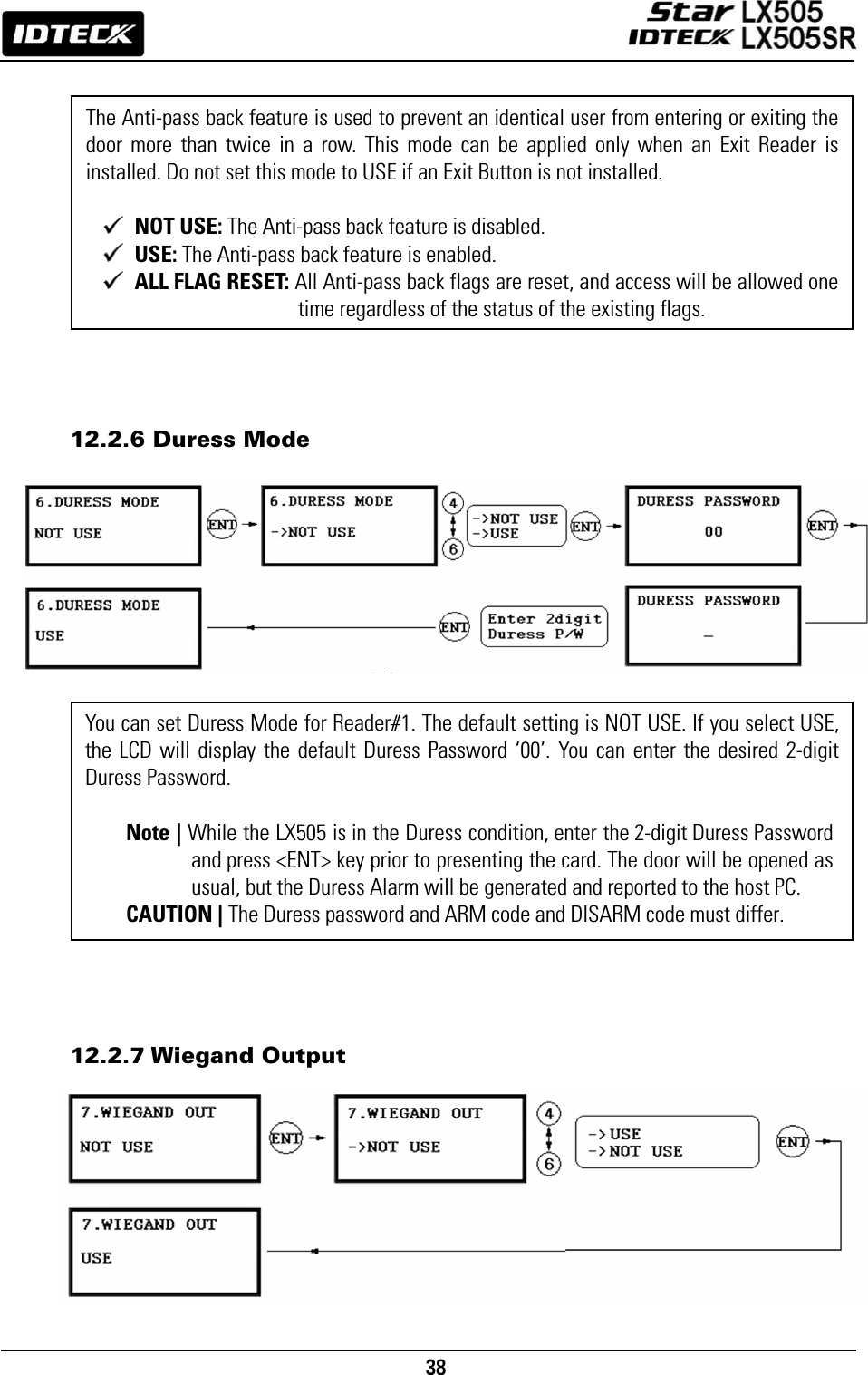                                                                                    38                   12.2.6 Duress Mode                      12.2.7 Wiegand Output          You can set Duress Mode for Reader#1. The default setting is NOT USE. If you select USE, the LCD will display the default Duress Password ‘00’. You can enter the desired 2-digit Duress Password.  Note | While the LX505 is in the Duress condition, enter the 2-digit Duress Password and press &lt;ENT&gt; key prior to presenting the card. The door will be opened as usual, but the Duress Alarm will be generated and reported to the host PC. CAUTION | The Duress password and ARM code and DISARM code must differ. The Anti-pass back feature is used to prevent an identical user from entering or exiting the door more than twice in a row. This mode can be applied only when an Exit Reader is installed. Do not set this mode to USE if an Exit Button is not installed.     NOT USE: The Anti-pass back feature is disabled.  USE: The Anti-pass back feature is enabled.  ALL FLAG RESET: All Anti-pass back flags are reset, and access will be allowed one time regardless of the status of the existing flags. 