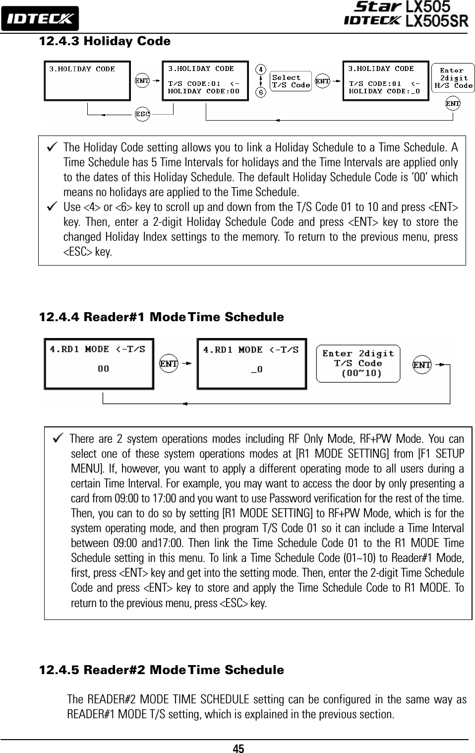                                                                                    45      12.4.3 Holiday Code                   12.4.4 Reader#1 Mode Time Schedule                       12.4.5 Reader#2 Mode Time Schedule  The READER#2 MODE TIME SCHEDULE setting can be configured in the same way as READER#1 MODE T/S setting, which is explained in the previous section.  The Holiday Code setting allows you to link a Holiday Schedule to a Time Schedule. A Time Schedule has 5 Time Intervals for holidays and the Time Intervals are applied only to the dates of this Holiday Schedule. The default Holiday Schedule Code is ‘00’ which means no holidays are applied to the Time Schedule.    Use &lt;4&gt; or &lt;6&gt; key to scroll up and down from the T/S Code 01 to 10 and press &lt;ENT&gt; key. Then, enter a 2-digit Holiday Schedule Code and press &lt;ENT&gt; key to store the changed Holiday Index settings to the memory. To return to the previous menu, press &lt;ESC&gt; key.  There are 2 system operations modes including RF Only Mode, RF+PW Mode. You can select one of these system operations modes at [R1 MODE SETTING] from [F1 SETUP MENU]. If, however, you want to apply a different operating mode to all users during a certain Time Interval. For example, you may want to access the door by only presenting a card from 09:00 to 17:00 and you want to use Password verification for the rest of the time. Then, you can to do so by setting [R1 MODE SETTING] to RF+PW Mode, which is for the system operating mode, and then program T/S Code 01 so it can include a Time Interval between 09:00 and17:00. Then link the Time Schedule Code 01 to the R1 MODE Time Schedule setting in this menu. To link a Time Schedule Code (01~10) to Reader#1 Mode, first, press &lt;ENT&gt; key and get into the setting mode. Then, enter the 2-digit Time Schedule Code and press &lt;ENT&gt; key to store and apply the Time Schedule Code to R1 MODE. To return to the previous menu, press &lt;ESC&gt; key. 