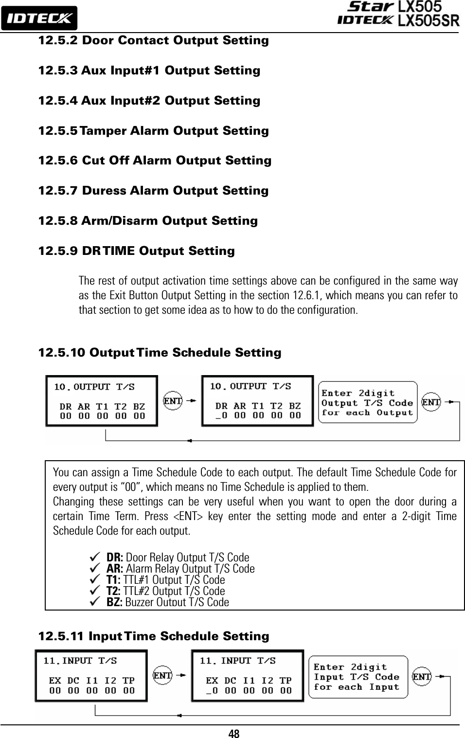                                                                                    48      12.5.2 Door Contact Output Setting  12.5.3 Aux Input#1 Output Setting  12.5.4 Aux Input#2 Output Setting  12.5.5 Tamper Alarm Output Setting  12.5.6 Cut Off Alarm Output Setting  12.5.7 Duress Alarm Output Setting  12.5.8 Arm/Disarm Output Setting  12.5.9 DR TIME Output Setting  The rest of output activation time settings above can be configured in the same way as the Exit Button Output Setting in the section 12.6.1, which means you can refer to that section to get some idea as to how to do the configuration.   12.5.10 Output Time Schedule Setting                   12.5.11 Input Time Schedule Setting     You can assign a Time Schedule Code to each output. The default Time Schedule Code for every output is “00”, which means no Time Schedule is applied to them.   Changing these settings can be very useful when you want to open the door during a certain Time Term. Press &lt;ENT&gt; key enter the setting mode and enter a 2-digit Time Schedule Code for each output.     DR: Door Relay Output T/S Code  AR: Alarm Relay Output T/S Code  T1: TTL#1 Output T/S Code  T2: TTL#2 Output T/S Code BZ:Buzzer Output T/S Code