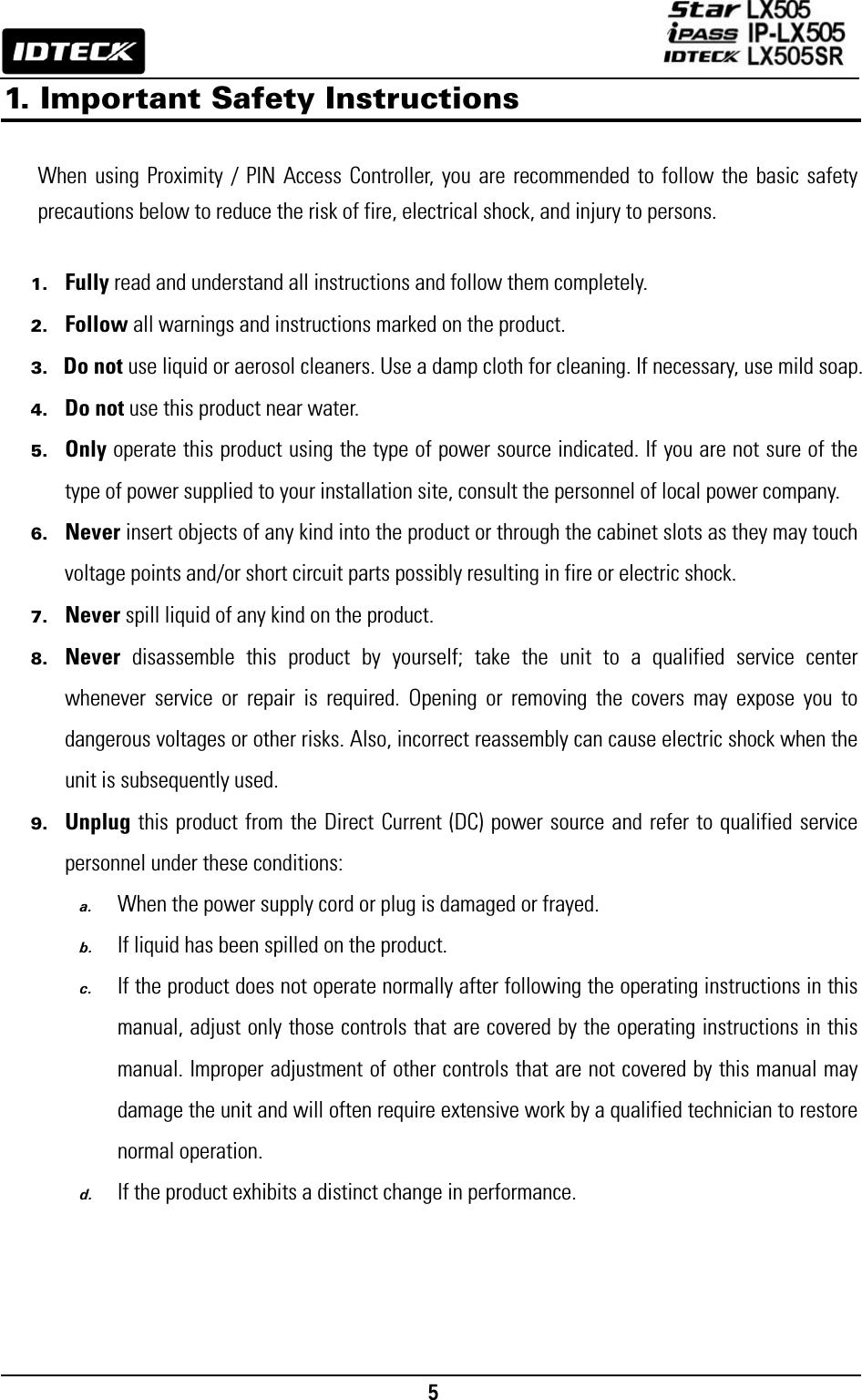                                                                                    5      1. Important Safety Instructions   When using Proximity / PIN Access Controller, you are recommended to follow the basic safety precautions below to reduce the risk of fire, electrical shock, and injury to persons.    1. Fully read and understand all instructions and follow them completely. 2. Follow all warnings and instructions marked on the product. 3. Do not use liquid or aerosol cleaners. Use a damp cloth for cleaning. If necessary, use mild soap. 4. Do not use this product near water. 5. Only operate this product using the type of power source indicated. If you are not sure of the type of power supplied to your installation site, consult the personnel of local power company. 6. Never insert objects of any kind into the product or through the cabinet slots as they may touch voltage points and/or short circuit parts possibly resulting in fire or electric shock.   7. Never spill liquid of any kind on the product. 8. Never disassemble this product by yourself; take the unit to a qualified service center whenever service or repair is required. Opening or removing the covers may expose you to dangerous voltages or other risks. Also, incorrect reassembly can cause electric shock when the unit is subsequently used. 9. Unplug this product from the Direct Current (DC) power source and refer to qualified service personnel under these conditions: a. When the power supply cord or plug is damaged or frayed. b. If liquid has been spilled on the product. c. If the product does not operate normally after following the operating instructions in this manual, adjust only those controls that are covered by the operating instructions in this manual. Improper adjustment of other controls that are not covered by this manual may damage the unit and will often require extensive work by a qualified technician to restore normal operation. d. If the product exhibits a distinct change in performance.     