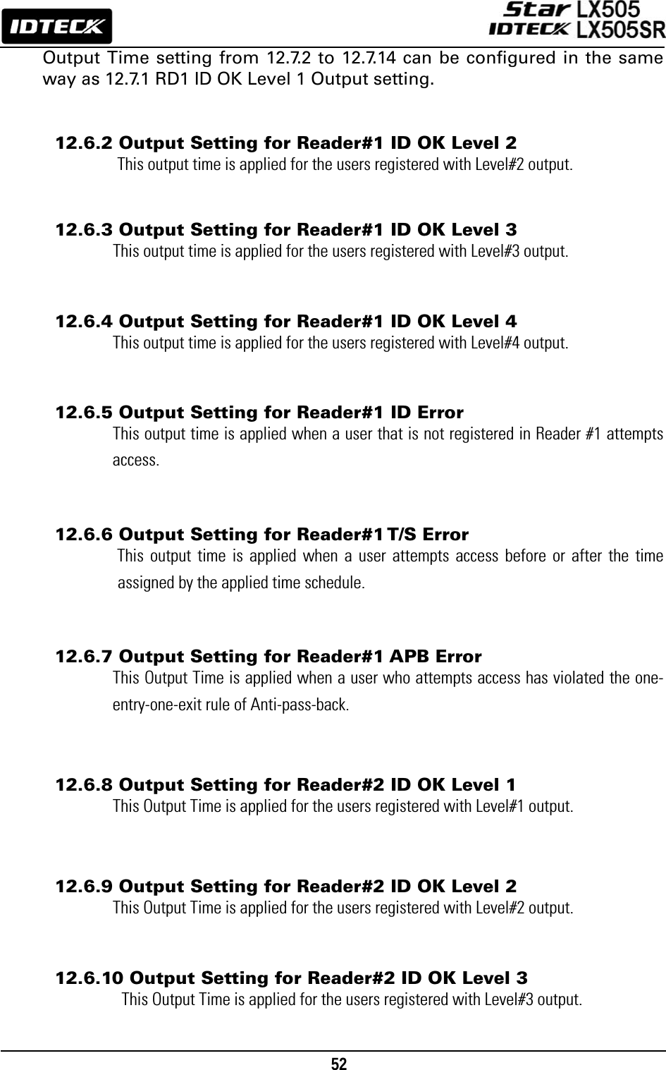                                                                                    52      Output Time setting from 12.7.2 to 12.7.14 can be configured in the same way as 12.7.1 RD1 ID OK Level 1 Output setting.   12.6.2 Output Setting for Reader#1 ID OK Level 2 This output time is applied for the users registered with Level#2 output.   12.6.3 Output Setting for Reader#1 ID OK Level 3 This output time is applied for the users registered with Level#3 output.   12.6.4 Output Setting for Reader#1 ID OK Level 4 This output time is applied for the users registered with Level#4 output.   12.6.5 Output Setting for Reader#1 ID Error This output time is applied when a user that is not registered in Reader #1 attempts access.   12.6.6 Output Setting for Reader#1 T/S Error This output time is applied when a user attempts access before or after the time assigned by the applied time schedule.   12.6.7 Output Setting for Reader#1 APB Error This Output Time is applied when a user who attempts access has violated the one-entry-one-exit rule of Anti-pass-back.   12.6.8 Output Setting for Reader#2 ID OK Level 1 This Output Time is applied for the users registered with Level#1 output.   12.6.9 Output Setting for Reader#2 ID OK Level 2 This Output Time is applied for the users registered with Level#2 output.   12.6.10 Output Setting for Reader#2 ID OK Level 3 This Output Time is applied for the users registered with Level#3 output.  